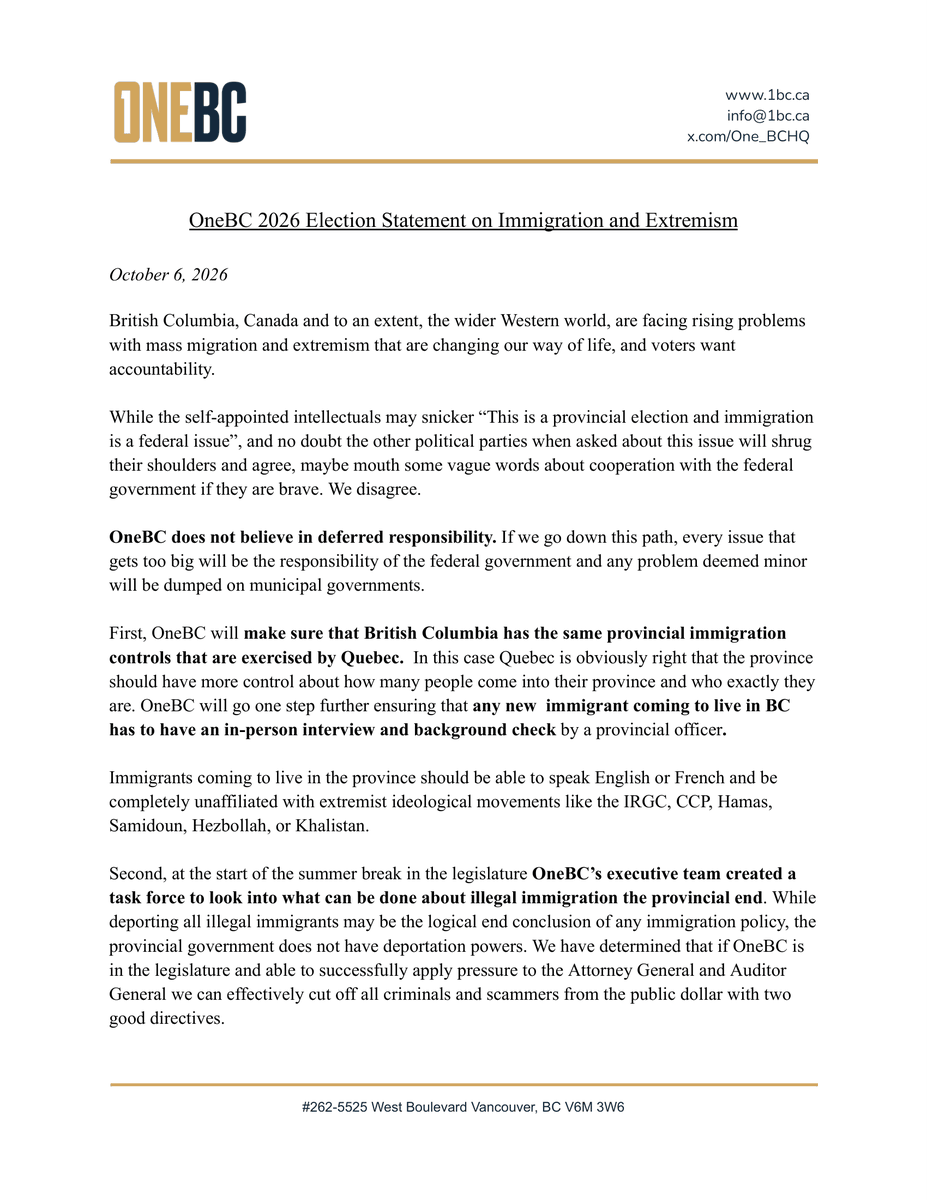 One_BCHQ's tweet photo. OneBC 2026 Election Statement on Immigration and Extremism

British Columbia, Canada and to an extent the wider Western world, are facing rising problems with mass migration and extremism that are changing our standard of living, our quality of life, and voters want accountability.

While the self-appointed intellectuals may snicker “This is a provincial election and immigration is a federal issue,” and no doubt the other political parties when asked about this issue will shrug their shoulders - or maybe mouth some vague words about cooperation with the federal government if they are brave - we disagree.

OneBC does not believe in deferred responsibility. If we go down this path, every issue that gets too big will be the responsibility of the federal government and any problem deemed minor will be dumped on municipal governments.

First, OneBC will make sure that British Columbia has the same provincial immigration controls that are exercised by Quebec.  In this case Quebec is obviously right that the province should have more control about how many people come into their province and who exactly they are. OneBC will go one step further ensuring that any new immigrant coming to live in BC has to have an in-person interview and background check by a provincial officer.

Immigrants coming to live in the province should be able to speak English or French and be completely unaffiliated with extremist ideological movements like the IRGC, CCP, Hamas, Samidoun, Hezbollah, or Khalistan.

Second, at the start of the summer break in the legislature OneBC’s executive team created a task force to look into what can be done about illegal immigration the provincial end. While deporting all illegal immigrants may be the logical end conclusion of any immigration policy, the provincial government does not have deportation powers. We have determined that if OneBC is in the legislature and able to successfully apply pressure to the Attorney General and Auditor General we can effectively cut off all criminals and scammers from the public dollar with two good directives.

We will push the AG to do an immigration check on all criminal charges and any conviction of non-citizens will result in permanent loss of access to all public benefits. There will also be zero tolerance for all fraudsters. Anyone caught defrauding the public will also lose access to public money.

We will enable all public institutions to do immigration checks for anyone receiving public services. If you are receiving tax dollars, you should be a legal resident of this country.

While the ultimate power of removal lies with the federal government, a motivated and competent provincial government can set the conditions that make federal immigration enforcement a lot easier by provincially funding deportations.

This method of depriving public funds to harmful entities is the first step in a counter extremism approach that will bring British Columbia prosperity and restore normalcy. We have a bill ready to go that will deprive all institutions of public money if they publicly display and promote symbols of terrorism.