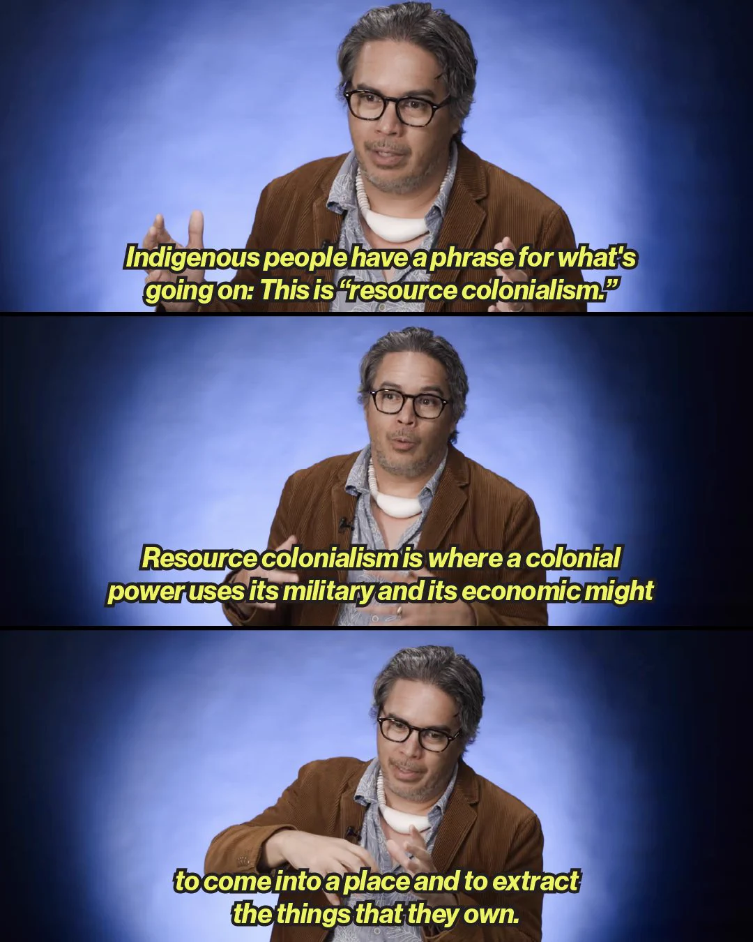 A three-panel graphic featuring a man with glasses, wearing a brown jacket over a patterned shirt and a white necklace, speaking against a blue background with yellow and white subtitles.   Top Panel: The speaker gestures with both hands as yellow text reads: "Indigenous people have a phrase for what's going on: This is 'resource colonialism.'"   Middle Panel: He speaks with hands lowered as white and yellow text reads: "Resource colonialism is where a colonial power uses its military and its economic might"   Bottom Panel: He gestures downward with open palms as yellow text reads: "to come into a place and to extract the things that they own." 