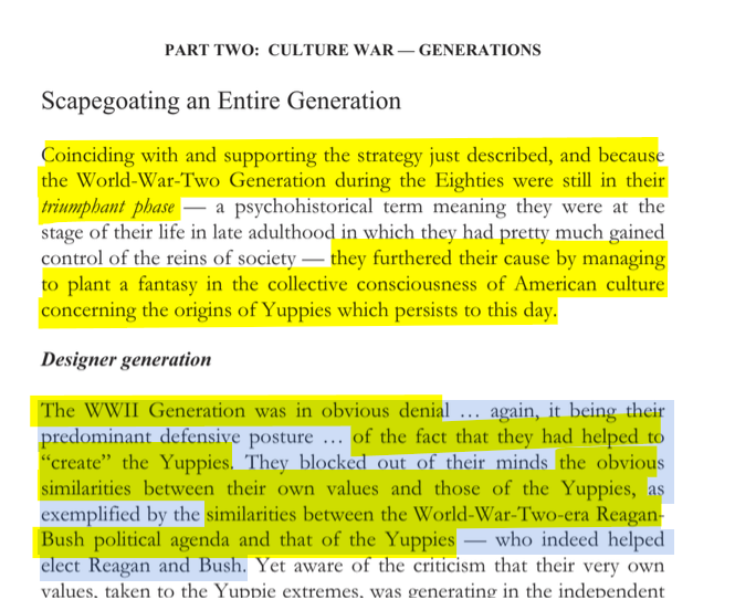 sillymickel's tweet photo. *Culture War, Class War 2022: Truth & Generations* (2022) by Michael Adzema.

Ch 8, p. 122

🧵Click this panel for Thread complete book

or, for ebook: https://t.co/KtvBetgawZ

300/ 🧵👇 💡📚💙 #CW22 🐷🫂 #CW22CH8 📖8 #TruthWarriors ❕ #psychology ☮️#WWRevolution 🌎🦋 #WWResistance 🌎🧑‍🤝‍🧑 #psychohistory ☮️ #2026Midterms 🗳️

PART TWO: CULTURE WAR — GENERATIONS

Page 122

Scapegoating an Entire Generation

Coinciding with and supporting the strategy just described, and because the World-War-Two Generation during the Eighties were still in their triumphant phase — a psychohistorical term meaning they were at the stage of their life in late adulthood in which they had pretty much gained control of the reins of society — they furthered their cause by managing to plant a fantasy in the collective consciousness of American culture concerning the origins of Yuppies which persists to this day.

Designer generation

The WWII Generation was in obvious denial ... again, it being their predominant defensive posture ... of the fact that they had helped to “create” the Yuppies. They blocked out of their minds the obvious similarities between their own values and those of the Yuppies, as exemplified by the similarities between the World-War-Two-era Reagan- Bush political agenda and that of the Yuppies — who indeed helped elect Reagan and Bush.

8. CASTLES IN THE SKY ... COCAINE AND BOOZE

Page 121