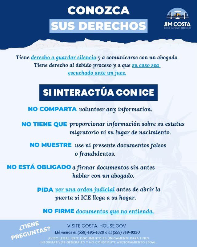 RepJimCosta's tweet photo. Mi oficina está al tanto de los reportes sobre operativos federales de inmigración en Fresno y los condados circundantes, y estamos monitoreando de cerca la situación. He estado en contacto con funcionarios locales y federales, así como con organizaciones comunitarias, mientras trabajamos para obtener más información sobre estos reportes.

Mi prioridad es asegurar que nuestras comunidades tengan información precisa y que se protejan los derechos y la seguridad de los residentes del Valle Central. Compartiremos información adicional a medida que sepamos más.

A quienes están tan preocupados como yo, les pido que se mantengan atentos y nos ayuden a entender lo que está ocurriendo en nuestro Valle. Si presencian un operativo de inmigración en su comunidad o lugar de trabajo, o creen que durante un operativo se pudieron haber violado los derechos de alguna persona, comuníquense con mi oficina y cuéntennos lo que presenciaron. Documentar estos incidentes nos ayuda a entender lo que está sucediendo y determinar qué medidas adicionales pueden ser necesarias.

Se han planteado serias dudas sobre si las autoridades federales de inmigración están actuando de conformidad con la ley, además de incidentes que han resultado en lesiones graves y muertes, incluso de ciudadanos estadounidenses. Las autoridades federales de inmigración deben cumplir con la ley y respetar los derechos constitucionales y la seguridad de todas las personas.

En este momento, les pido a todos que conozcan sus derechos al interactuar con las autoridades federales de inmigración. Les invitamos a consultar estos recursos y compartirlos con sus familiares, amigos y miembros de la comunidad.

https://t.co/77UoNavRrE