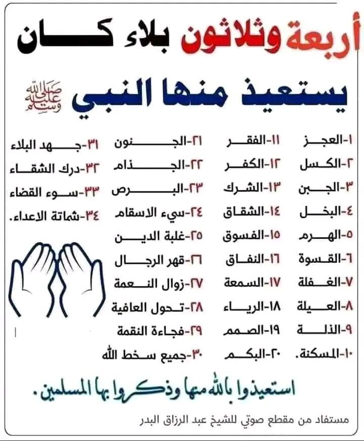 Corantv1's tweet photo. 🚨34 calamités dont le Prophète Muhammad ﷺ cherchait refuge auprès d'Allah..⁉️

Ô Allah, je cherche refuge auprès de Toi contre :

1. L'incapacité (العَجْزِ)
2. La paresse (الكَسَلِ)
3. La lâcheté (الجُبْنِ)
4. L'avarice (البُخْلِ)
5. La vieillesse [sénescence](الهَرَمِ)
6. La dureté [du cœur] (القَسْوَةِ)
7. L'oubli (الغَفْلَةِ)
8. Le besoin  (العَيْلَةِ)
9. L'humiliation (الذِّلَّةِ)
10. La misère (المَسْكَنَةِ)

Et je cherche refuge auprès de Toi contre :

11. La pauvreté (الفقر)
12. La mécréance (الكُفْرِ)
13. L'association (الشِّرْك)
14. La débauche (الفُسُوقِ)
15. La discorde (الشِّقاقِ)
16. L'hypocrisie (النِّفاقِ)
17. La mauvaise réputation (السُّمْعَةِ)
18. L'ostentation (الرِّياءِ)

Et je cherche refuge auprès de Toi contre :

19. La surdité (الصمم)
20. La mutité (البَكَم)
21. La folie (الجُنُون)
22. La lèpre (الجُذامِ)
23. Le vitiligo (البَرَص)
24. Les mauvaises maladies (وَسَيِّىءِ الأَسْقامِ)

Et je cherche refuge auprès de Toi contre :

25. Le surendettement (غلبة الدَين)
26. La domination des hommes (وقهر الرجال)
27. La perte de Tes bienfaits (زوال نعمتك)
28. Le changement de Ta préservation(تحول عافيتك)
29. La soudaineté de Ta colère (فجاءة نقمتك)
30. Et toute forme de mécontentement de Ta part
31. L'angoisse des calamités (جهد البلاء)
32. La souffrance de l'infortune (ودرك الشقاء)
33. Le mauvais dénouement (وسوء القضاء)
34. La joie des ennemis (وشماتة الأعداء)

اللهم احفظنا من جميع هذه البلاءات وامنحنا رحمتك وهدايتك.

Qu'Allah nous préserve de toutes ces calamités et nous accorde Sa miséricorde et Sa guidance.

═════ ❁✿❁ ═════
مستفاد من مقطع صوتي لشيخ عبد الرزاق البدر