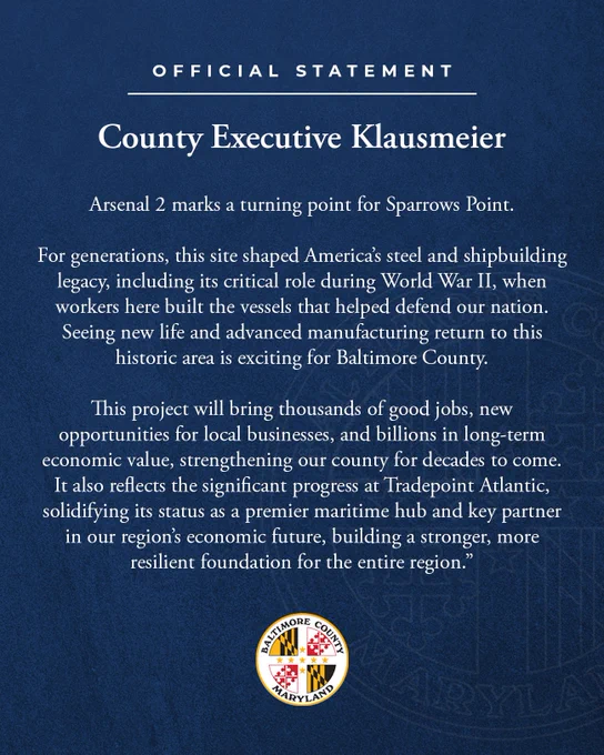 Official Statement from County Executive Klausmeier:
“Arsenal 2 marks a turning point for Sparrows Point,” said Baltimore County Executive Kathy Klausmeier. “For generations, this site shaped America’s steel and shipbuilding legacy, including its critical role during World War II, when workers here built the vessels that helped defend our nation. Seeing new life and advanced manufacturing return to this historic area is exciting for Baltimore County. This project will bring thousands of good jobs, new opportunities for local businesses, and billions in long-term economic value, strengthening our county for decades to come. It also reflects the significant progress at Tradepoint Atlantic, solidifying its status as a premier maritime hub and key partner in our region’s economic future, building a stronger, more resilient foundation for the entire region.”