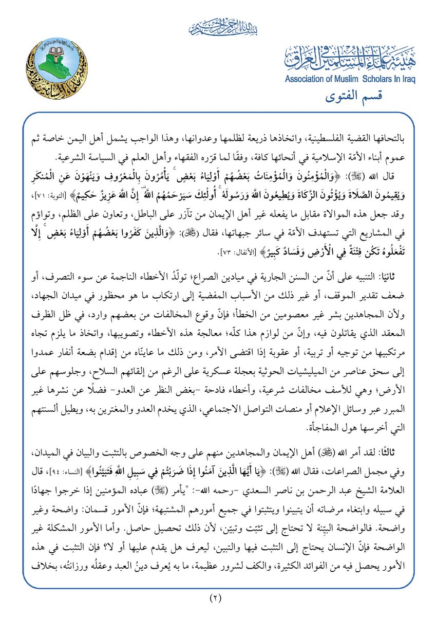 amsiiraq's tweet photo. || قسم الفتوى في هيئة علماء المسلمين في العراق: توجيه شرعي لأهلنا المجاهدين في اليمن وسائر أبناء الأمّة الإسلامية

الحمد لله، والصّلاة والسّلام على رسول الله محمد بن عبد الله، وعلى آله وأصحابه ومن والاه، وبعد:

فقد منّ الله -تعالى- على هذه الأمّة بأن جعلها خير الأمم فقال -عز وجل-: ﴿كُنتُمْ خَيْرَ أُمَّةٍ أُخْرِجَتْ لِلنَّاسِ تَأْمُرُونَ بِالْمَعْرُوفِ وَتَنْهَوْنَ عَنِ الْمُنكَرِ وَتُؤْمِنُونَ بِاللَّهِ ۗ وَلَوْ آمَنَ أَهْلُ الْكِتَابِ لَكَانَ خَيْرًا لَّهُم ۚ مِّنْهُمُ الْمُؤْمِنُونَ وَأَكْثَرُهُمُ الْفَاسِقُونَ﴾ [ آل عمران: 110]، وجعل من الجهاد في سبيله وابتغاء مرضاته ذروة سنام أمرها، فعن النّبي محمد (ﷺ) أنّه قال: (رأسُ الأمر الإسلام، وعَمودُهُ الصَّلاة، وذُروَةُ سَنامِهِ الجِهاد)، رواه الترمذي وقال: هذا حديث حَسَن صحيح.

وإنّ الجهاد في سبيل الله -تعالى- جزء من واجب الأمر بالمعروف والنهي عن المنكر، ومن صوره: الدفاع عن حرمات المسلمين، ودمائهم، وأموالهم، وأوطانهم، وتطهيرها من المفسدين والمحتلين والظالمين، وهو المـَعلَمُ المعبّر عن خيرية الأمّة، والشاهد على تميّزها عمّن سواها ولا سيّما في ميادين الصراع بين الحق والباطل، والسبب الرئيس في بيان عزّة المسلمين أمام الأمم والشعوب.

 وقد اصطفى الله -تعالى- ثلة من أهلنا في اليمن بأن قيّضهم ليكونوا حماة بلادهم، ومنقذيها مما ألمَّ بها من بأساء وضراء أكلت أخضر البلاد ويابسها، بعدما تسلطت عليها فئة طائفية مجرمة توالي مشاريع الاحتلال العابثة في بلاد إسلامية أخرى، وتتخذ من مظلة الحق في قضايا الأمة الكبرى ذريعة كاذبة وغطاء متكلفًا لتمرر مشاريع الباطل؛ فتفشى ظلمها، واتسع فسادها في الأرض على النحو الذي صيّر سعادة اليمن مأساة متفاقمة، وحاول أن يجعل من أهلها أذلة وهم أعزة كرماء.

وفي ضوء ما تقدم، يعلن قسم الفتوى في هيئة علماء المسلمين في العراق؛ ما يأتي:

أولًا: وجوب نصرة المجاهدين في اليمن في قتالهم ضد الميليشيات الحوثية المجرمة، بالوسائل الممكنة، ولا سيّما على الأصعدة السياسية، والإعلامية، والفكرية، فضلًا عن الميدانية، على الوجه الذي يصحح المفاهيم المغلوطة، ويقوم مسار المنخدعين بالطروحات المضللة التي تتكئ عليها هذه الميليشيات بالتحافها القضية الفلسطينية، واتخاذها ذريعة لظلمها وعدوانها، وهذا الواجب يشمل أهل اليمن خاصة ثم عموم أبناء الأمّة الإسلامية في أنحائها كافة، وفقًا لما قرّره الفقهاء وأهل العلم في السياسة الشرعية.
قال الله -تعالى-: ﴿وَالْمُؤْمِنُونَ وَالْمُؤْمِنَاتُ بَعْضُهُمْ أَوْلِيَاءُ بَعْضٍ ۚ يَأْمُرُونَ بِالْمَعْرُوفِ وَيَنْهَوْنَ عَنِ الْمُنكَرِ وَيُقِيمُونَ الصَّلَاةَ وَيُؤْتُونَ الزَّكَاةَ وَيُطِيعُونَ اللَّهَ وَرَسُولَهُ ۚ أُولَٰئِكَ سَيَرْحَمُهُمُ اللَّهُ ۗ إِنَّ اللَّهَ عَزِيزٌ حَكِيمٌ﴾ [التوبة: 71]، وقد جعل هذه الموالاة مقابل ما يفعله غير أهل الإيمان من تآزر على الباطل، وتعاون على الظلم، وتواؤم في المشاريع التي تستهدف الأمّة في سائر جبهاتها، فقال -عز وجل-: ﴿وَالَّذِينَ كَفَرُوا بَعْضُهُمْ أَوْلِيَاءُ بَعْضٍ ۚ إِلَّا تَفْعَلُوهُ تَكُن فِتْنَةٌ فِي الْأَرْضِ وَفَسَادٌ كَبِيرٌ﴾ [الأنفال: 73].

ثانيًا: التنبيه على أنّ من السنن الجارية في ميادين الصراع؛ تولّدُ الأخطاء الناجمة عن سوء التصرف، أو ضعف تقدير الموقف، أو غير ذلك من الأسباب المفضية إلى ارتكاب ما هو محظور في ميدان الجهاد، ولأن المجاهدين بشر غير معصومين من الخطأ؛ فإنّ وقوع المخالفات من بعضهم وارد، في ظل الظرف المعقد الذي يقاتلون فيه، وإن من لوازم هذا كلّه؛ معالجة هذه الأخطاء وتصويبها، واتخاذ ما يلزم تجاه مرتكبيها من توجيه أو تربية، أو عقوبة إذا اقتضى الأمر، ومن ذلك ما عاينّاه من إقدام بضعة أنفار عمدوا إلى سحق عناصر من الميليشيات الحوثية بعجلة عسكرية على الرغم من إلقائهم السلاح، وجلوسهم على الأرض؛ وهي للأسف مخالفات شرعية، وأخطاء فادحة -بغض النظر عن العدو- فضلًا عن نشرها غير المبرر عبر وسائل الإعلام أو منصات التواصل الاجتماعي، الذي يخدم العدو والمغترين به، ويطيل ألسنتهم التي أخرسها هول المفاجأة.

ثالثًا: لقد أمر الله -عز وجل- أهل الإيمان والمجاهدين منهم على وجه الخصوص بالتثبت والبيان في الميدان، وفي مجمل الصراعات، فقال الله -تعالى-: ﴿يَا أَيُّهَا الَّذِينَ آمَنُوا إِذَا ضَرَبْتُمْ فِي سَبِيلِ اللَّهِ فَتَبَيَّنُوا﴾ [النساء: 94]، قال العلامة الشيخ عبد الرحمن بن ناصر السعدي -رحمه الله-: "يأمر تعالى عباده المؤمنين إذا خرجوا جهادًا في سبيله وابتغاء مرضاته أن يتبينوا ويتثبتوا في جميع أمورهم المشتبهة؛ فإنّ الأمور قسمان: واضحة وغير واضحة. فالواضحة البيِّنة لا تحتاج إلى تثبت وتبين، لأن ذلك تحصيل حاصل. وأما الأمور المشكلة غير الواضحة فإنّ الإنسان يحتاج إلى التثبت فيها والتبين، ليعرف هل يقدم عليها أو لا؟ فإن التثبت في هذه الأمور يحصل فيه من الفوائد الكثيرة، والكف لشرور عظيمة، ما به يُعرف دين العبد وعقله ورزانته، بخلاف المستعجل للأمور في بدايتها قبل أن يتبين له حكمها، فإن ذلك يؤدي إلى ما لا ينبغي...، وفي هذا إشارة إلى أن العبد ينبغي له إذا رأى دواعي نفسه مائلة إلى حالة له فيها هوى وهي مضرة له، أن يُذَكِّرها ما أعد الله لمن نهى نفسه عن هواها، وقدَّم مرضاة الله على رضا نفسه، فإن في ذلك ترغيبًا للنفس في امتثال أمر الله، وإن شقّ ذلك عليها" [تفسير السعدي: ص194].

وختامًا: فإن حسن الظن برجال اليمن المجاهدين، الذين نسأل الله أن يهديهم إلى النصر المبين، هو جزء من متطلبات المرحلة، وركن رئيس من أركان موالاة المؤمنين بعضهم بعضًا، ولا ينبغي لأحد أن تحدثه نفسه بالنأي عن نصرتهم أو إهمال قضيتهم بناءً على توهمات مغلوطة، أو في ضوء محاولات حرف بوصلة الأمّة عن وجهتها الكلية نحو وجهة مخصوصة، فإنهم وسائر المجاهدين في سبيل الله في جميع الساحات والجبهات ممن نحسبهم ينطبق عليهم قول الله -عز وجل-: ﴿إِنَّ الَّذِينَ آمَنُوا وَالَّذِينَ هَاجَرُوا وَجَاهَدُوا فِي سَبِيلِ اللَّهِ أُولَٰئِكَ يَرْجُونَ رَحْمَتَ اللَّهِ ۚ وَاللَّهُ غَفُورٌ رَّحِيمٌ﴾ [البقرة: 218].

وصلى الله وسلم على عبده ورسوله محمد، وعلى آله وصحبه أجمعين، وآخر دعوانا أن الحمد لله رب العالمين.

قسم الفتوى
هيئة علماء المسلمين في العراق
25/ربيع الآخر/1448هـ
 6/ 10/ 2026م

▪️ نص التوجيه:  https://t.co/mUDEFl2jU6

▪️ لتحميل وقراءة التوجيه بصيغة (PDF):  https://t.co/wZ3qD9BOIW