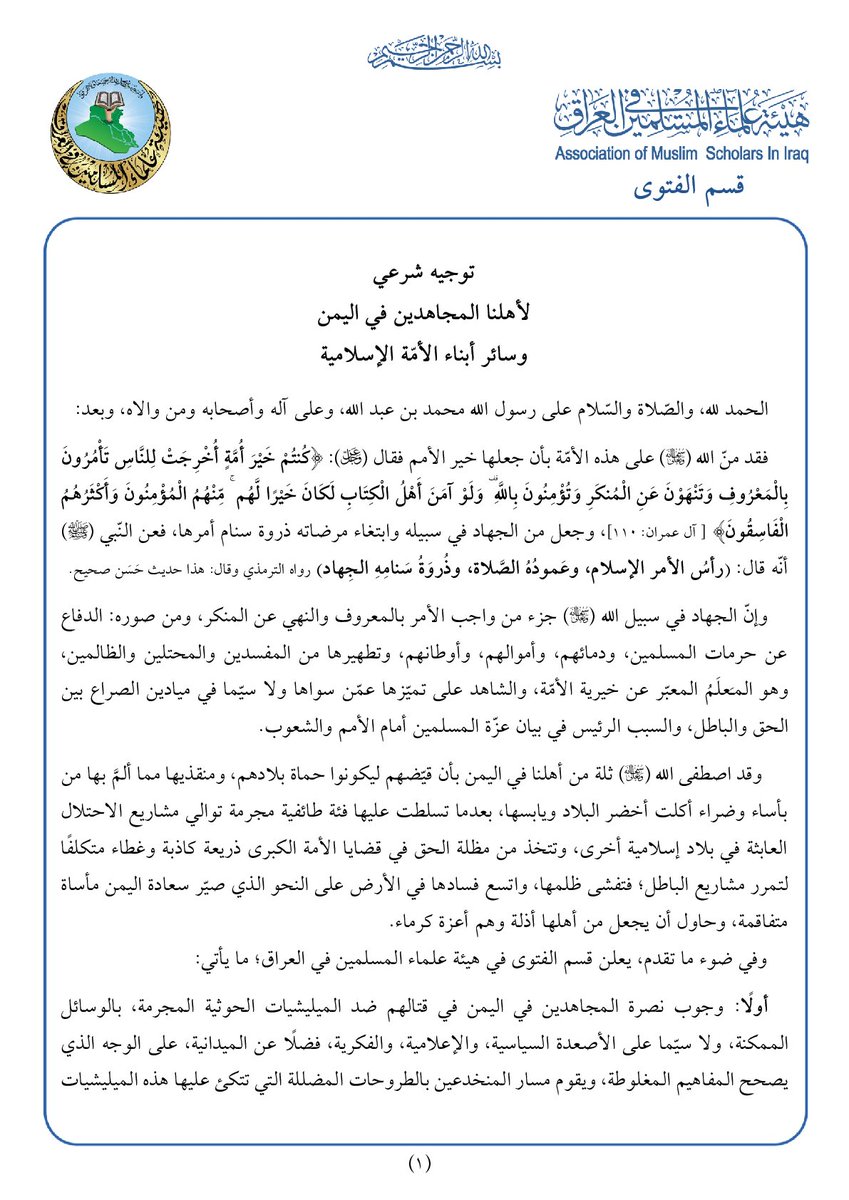amsiiraq's tweet photo. || قسم الفتوى في هيئة علماء المسلمين في العراق: توجيه شرعي لأهلنا المجاهدين في اليمن وسائر أبناء الأمّة الإسلامية

الحمد لله، والصّلاة والسّلام على رسول الله محمد بن عبد الله، وعلى آله وأصحابه ومن والاه، وبعد:

فقد منّ الله -تعالى- على هذه الأمّة بأن جعلها خير الأمم فقال -عز وجل-: ﴿كُنتُمْ خَيْرَ أُمَّةٍ أُخْرِجَتْ لِلنَّاسِ تَأْمُرُونَ بِالْمَعْرُوفِ وَتَنْهَوْنَ عَنِ الْمُنكَرِ وَتُؤْمِنُونَ بِاللَّهِ ۗ وَلَوْ آمَنَ أَهْلُ الْكِتَابِ لَكَانَ خَيْرًا لَّهُم ۚ مِّنْهُمُ الْمُؤْمِنُونَ وَأَكْثَرُهُمُ الْفَاسِقُونَ﴾ [ آل عمران: 110]، وجعل من الجهاد في سبيله وابتغاء مرضاته ذروة سنام أمرها، فعن النّبي محمد (ﷺ) أنّه قال: (رأسُ الأمر الإسلام، وعَمودُهُ الصَّلاة، وذُروَةُ سَنامِهِ الجِهاد)، رواه الترمذي وقال: هذا حديث حَسَن صحيح.

وإنّ الجهاد في سبيل الله -تعالى- جزء من واجب الأمر بالمعروف والنهي عن المنكر، ومن صوره: الدفاع عن حرمات المسلمين، ودمائهم، وأموالهم، وأوطانهم، وتطهيرها من المفسدين والمحتلين والظالمين، وهو المـَعلَمُ المعبّر عن خيرية الأمّة، والشاهد على تميّزها عمّن سواها ولا سيّما في ميادين الصراع بين الحق والباطل، والسبب الرئيس في بيان عزّة المسلمين أمام الأمم والشعوب.

 وقد اصطفى الله -تعالى- ثلة من أهلنا في اليمن بأن قيّضهم ليكونوا حماة بلادهم، ومنقذيها مما ألمَّ بها من بأساء وضراء أكلت أخضر البلاد ويابسها، بعدما تسلطت عليها فئة طائفية مجرمة توالي مشاريع الاحتلال العابثة في بلاد إسلامية أخرى، وتتخذ من مظلة الحق في قضايا الأمة الكبرى ذريعة كاذبة وغطاء متكلفًا لتمرر مشاريع الباطل؛ فتفشى ظلمها، واتسع فسادها في الأرض على النحو الذي صيّر سعادة اليمن مأساة متفاقمة، وحاول أن يجعل من أهلها أذلة وهم أعزة كرماء.

وفي ضوء ما تقدم، يعلن قسم الفتوى في هيئة علماء المسلمين في العراق؛ ما يأتي:

أولًا: وجوب نصرة المجاهدين في اليمن في قتالهم ضد الميليشيات الحوثية المجرمة، بالوسائل الممكنة، ولا سيّما على الأصعدة السياسية، والإعلامية، والفكرية، فضلًا عن الميدانية، على الوجه الذي يصحح المفاهيم المغلوطة، ويقوم مسار المنخدعين بالطروحات المضللة التي تتكئ عليها هذه الميليشيات بالتحافها القضية الفلسطينية، واتخاذها ذريعة لظلمها وعدوانها، وهذا الواجب يشمل أهل اليمن خاصة ثم عموم أبناء الأمّة الإسلامية في أنحائها كافة، وفقًا لما قرّره الفقهاء وأهل العلم في السياسة الشرعية.
قال الله -تعالى-: ﴿وَالْمُؤْمِنُونَ وَالْمُؤْمِنَاتُ بَعْضُهُمْ أَوْلِيَاءُ بَعْضٍ ۚ يَأْمُرُونَ بِالْمَعْرُوفِ وَيَنْهَوْنَ عَنِ الْمُنكَرِ وَيُقِيمُونَ الصَّلَاةَ وَيُؤْتُونَ الزَّكَاةَ وَيُطِيعُونَ اللَّهَ وَرَسُولَهُ ۚ أُولَٰئِكَ سَيَرْحَمُهُمُ اللَّهُ ۗ إِنَّ اللَّهَ عَزِيزٌ حَكِيمٌ﴾ [التوبة: 71]، وقد جعل هذه الموالاة مقابل ما يفعله غير أهل الإيمان من تآزر على الباطل، وتعاون على الظلم، وتواؤم في المشاريع التي تستهدف الأمّة في سائر جبهاتها، فقال -عز وجل-: ﴿وَالَّذِينَ كَفَرُوا بَعْضُهُمْ أَوْلِيَاءُ بَعْضٍ ۚ إِلَّا تَفْعَلُوهُ تَكُن فِتْنَةٌ فِي الْأَرْضِ وَفَسَادٌ كَبِيرٌ﴾ [الأنفال: 73].

ثانيًا: التنبيه على أنّ من السنن الجارية في ميادين الصراع؛ تولّدُ الأخطاء الناجمة عن سوء التصرف، أو ضعف تقدير الموقف، أو غير ذلك من الأسباب المفضية إلى ارتكاب ما هو محظور في ميدان الجهاد، ولأن المجاهدين بشر غير معصومين من الخطأ؛ فإنّ وقوع المخالفات من بعضهم وارد، في ظل الظرف المعقد الذي يقاتلون فيه، وإن من لوازم هذا كلّه؛ معالجة هذه الأخطاء وتصويبها، واتخاذ ما يلزم تجاه مرتكبيها من توجيه أو تربية، أو عقوبة إذا اقتضى الأمر، ومن ذلك ما عاينّاه من إقدام بضعة أنفار عمدوا إلى سحق عناصر من الميليشيات الحوثية بعجلة عسكرية على الرغم من إلقائهم السلاح، وجلوسهم على الأرض؛ وهي للأسف مخالفات شرعية، وأخطاء فادحة -بغض النظر عن العدو- فضلًا عن نشرها غير المبرر عبر وسائل الإعلام أو منصات التواصل الاجتماعي، الذي يخدم العدو والمغترين به، ويطيل ألسنتهم التي أخرسها هول المفاجأة.

ثالثًا: لقد أمر الله -عز وجل- أهل الإيمان والمجاهدين منهم على وجه الخصوص بالتثبت والبيان في الميدان، وفي مجمل الصراعات، فقال الله -تعالى-: ﴿يَا أَيُّهَا الَّذِينَ آمَنُوا إِذَا ضَرَبْتُمْ فِي سَبِيلِ اللَّهِ فَتَبَيَّنُوا﴾ [النساء: 94]، قال العلامة الشيخ عبد الرحمن بن ناصر السعدي -رحمه الله-: "يأمر تعالى عباده المؤمنين إذا خرجوا جهادًا في سبيله وابتغاء مرضاته أن يتبينوا ويتثبتوا في جميع أمورهم المشتبهة؛ فإنّ الأمور قسمان: واضحة وغير واضحة. فالواضحة البيِّنة لا تحتاج إلى تثبت وتبين، لأن ذلك تحصيل حاصل. وأما الأمور المشكلة غير الواضحة فإنّ الإنسان يحتاج إلى التثبت فيها والتبين، ليعرف هل يقدم عليها أو لا؟ فإن التثبت في هذه الأمور يحصل فيه من الفوائد الكثيرة، والكف لشرور عظيمة، ما به يُعرف دين العبد وعقله ورزانته، بخلاف المستعجل للأمور في بدايتها قبل أن يتبين له حكمها، فإن ذلك يؤدي إلى ما لا ينبغي...، وفي هذا إشارة إلى أن العبد ينبغي له إذا رأى دواعي نفسه مائلة إلى حالة له فيها هوى وهي مضرة له، أن يُذَكِّرها ما أعد الله لمن نهى نفسه عن هواها، وقدَّم مرضاة الله على رضا نفسه، فإن في ذلك ترغيبًا للنفس في امتثال أمر الله، وإن شقّ ذلك عليها" [تفسير السعدي: ص194].

وختامًا: فإن حسن الظن برجال اليمن المجاهدين، الذين نسأل الله أن يهديهم إلى النصر المبين، هو جزء من متطلبات المرحلة، وركن رئيس من أركان موالاة المؤمنين بعضهم بعضًا، ولا ينبغي لأحد أن تحدثه نفسه بالنأي عن نصرتهم أو إهمال قضيتهم بناءً على توهمات مغلوطة، أو في ضوء محاولات حرف بوصلة الأمّة عن وجهتها الكلية نحو وجهة مخصوصة، فإنهم وسائر المجاهدين في سبيل الله في جميع الساحات والجبهات ممن نحسبهم ينطبق عليهم قول الله -عز وجل-: ﴿إِنَّ الَّذِينَ آمَنُوا وَالَّذِينَ هَاجَرُوا وَجَاهَدُوا فِي سَبِيلِ اللَّهِ أُولَٰئِكَ يَرْجُونَ رَحْمَتَ اللَّهِ ۚ وَاللَّهُ غَفُورٌ رَّحِيمٌ﴾ [البقرة: 218].

وصلى الله وسلم على عبده ورسوله محمد، وعلى آله وصحبه أجمعين، وآخر دعوانا أن الحمد لله رب العالمين.

قسم الفتوى
هيئة علماء المسلمين في العراق
25/ربيع الآخر/1448هـ
 6/ 10/ 2026م

▪️ نص التوجيه:  https://t.co/mUDEFl2jU6

▪️ لتحميل وقراءة التوجيه بصيغة (PDF):  https://t.co/wZ3qD9BOIW