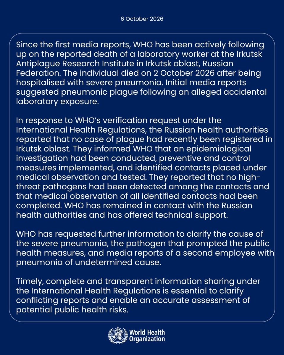 DrTedros's tweet photo. Since the first media reports, @WHO has been actively following up on the reported death of a laboratory worker at the Irkutsk Antiplague Research Institute in Irkutsk oblast, Russian Federation. The individual died on 2 October 2026 after being hospitalised with severe pneumonia. Initial media reports suggested pneumonic plague following an alleged accidental laboratory exposure.

In response to WHO’s verification request under the International Health Regulations, the Russian health authorities reported that no case of plague had recently been registered in Irkutsk oblast. They informed WHO that an epidemiological investigation had been conducted, preventive and control measures implemented, and identified contacts placed under medical observation and tested. They reported that no high-threat pathogens had been detected among the contacts and that medical observation of all identified contacts had been completed.

WHO has remained in contact with the Russian health authorities and has offered technical support. WHO has requested further information to clarify the cause of the severe pneumonia, the pathogen that prompted the public health measures, and media reports of a second employee with pneumonia of undetermined cause.

Timely, complete and transparent information sharing under the International Health Regulations is essential to clarify conflicting reports and enable an accurate assessment of potential public health risks.