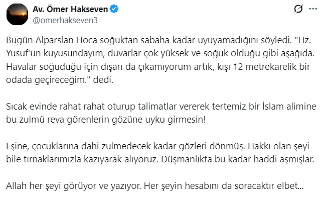 FH_Karartilamaz's tweet photo. ALPARSLAN HOCA’YA ERZURUM’DA SOĞUK İŞKENCESİ: "SABAHA KADAR UYUYAMADIM!"

Erzurum Cezaevi’nde tutuklu bulunan Alparslan Kuytul Hocayı ziyaret eden Avukat Ömer Hakseven, Erzurum'da hava sıcaklıklarının düşmesiyle birlikte Alparslan Hoca'nın yaşadığı mağduriyeti duyurdu.

Ziyaret sonrası Alparslan Kuytul Hoca'nın durumunu paylaşan Avukat Ömer Hakseven şu ifadeleri kaydetti:

"Bugün Alparslan Hoca soğuktan sabaha kadar uyuyamadığını söyledi. Hz. Yusuf'un kuyusundayım, duvarlar çok yüksek ve soğuk olduğu gibi aşağıda. Havalar soğuduğu için dışarı da çıkamıyorum artık, kışı 12 metrekarelik bir odada geçireceğim."