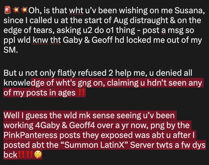 oniktimreh's tweet photo. 🚨💥💥Oh, is that wht u’v been wishing on me Susana, since I called u at the start of Aug distraught &amp; on the edge of tears, asking u2 do o1 thing - post a msg so ppl wld knw tht Gaby &amp; Geoff hd locked me out of my SM.

But u not only flatly refused 2 help me, u denied all knowle https://t.co/vqDJSKj0vd