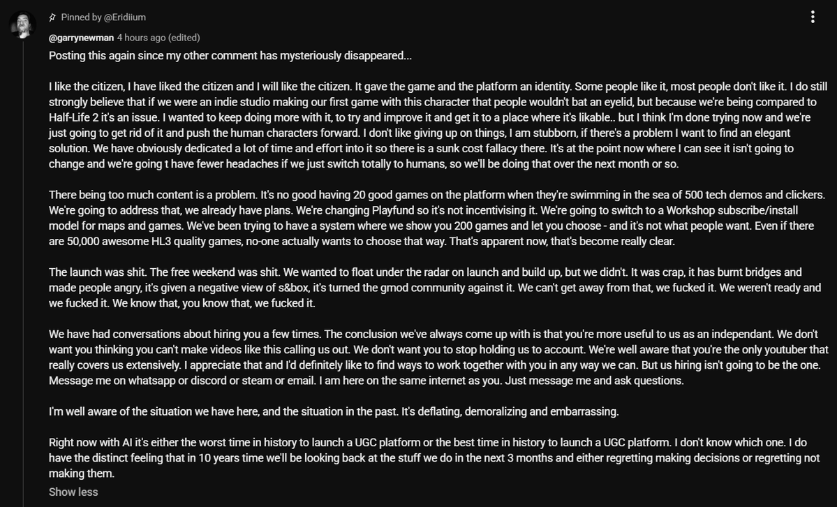 gabefollower's tweet photo. Garry Newman shared his opinion on the launch of S&Box and their plans to improve it under the @Eridiium's video. 

"The launch was shit. The free weekend was shit. We wanted to float under the radar on launch and build up, but we didn't. It was crap, it has burnt bridges and made people angry, it's given a negative view of s&box, it's turned the gmod community against it. We can't get away from that, we fucked it. We weren't ready and we fucked it. We know that, you know that, we fucked it".

Garry still likes the sausage-like models, but they are giving up on them and moving towards realistic human characters.

They are also changing Playfund to help people find high quality games easier and stop incentivizing low-effort content by greenlighting or blacklisting projects from the monetization program, while switching maps and games to a Steam Workshop style subscribe/install model.

"There being too much content is a problem. It's no good having 20 good games on the platform when they're swimming in the sea of 500 tech demos and clickers. We're going to address that, we already have plans".

Garry thinks the situation is deflating, demoralizing, and embarrassing. With AI, this is either the worst or the best time in history to launch a UGC platform.

For context: Sid (@Eridiium) is one of the few content creators actively covering S&Box and communicating with the community. In the video, he criticized many aspects of the platform and suggested himself for the role of community manager.
