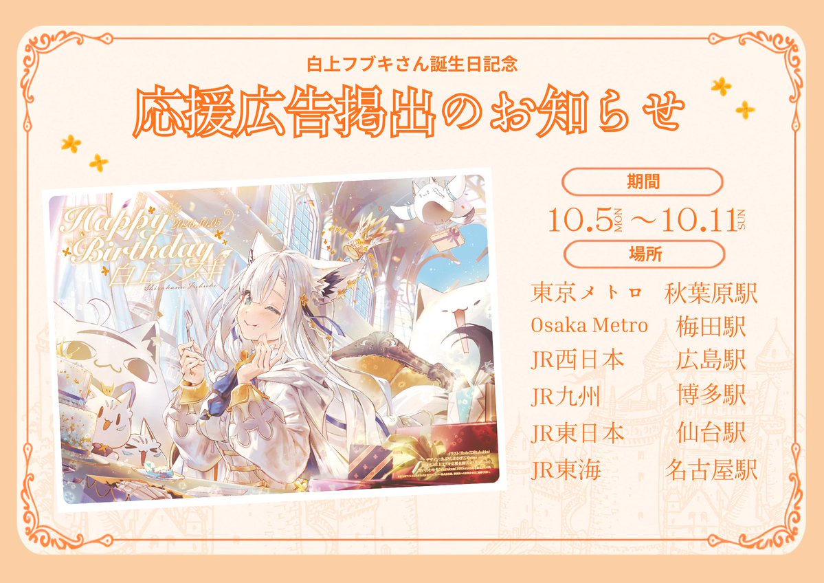 Sfbk_ouen's tweet photo. 🌽応援広告掲出のお知らせ🦊

✨白上フブキ誕生日記念広告2026　第1弾✨ #白上フブキ さんの誕生日をお祝いして記念広告を掲出致します

【期間】 10月5日〜10月11日

【場所】 東京メトロ 日比谷線 秋葉原駅 JR西日本 広島駅 Osaka Metro 梅田駅 JR東日本 仙台駅 JR東海 名古屋駅 JR九州 博多駅

#holocheer  #白上フブキ生誕2026 

詳細は画像とツリーをご参照ください また、JR広島駅、JR仙台駅、JR博多駅は当日にならないと掲出場所はわからないため、 判明次第改めて掲出場所をお知らせいたします