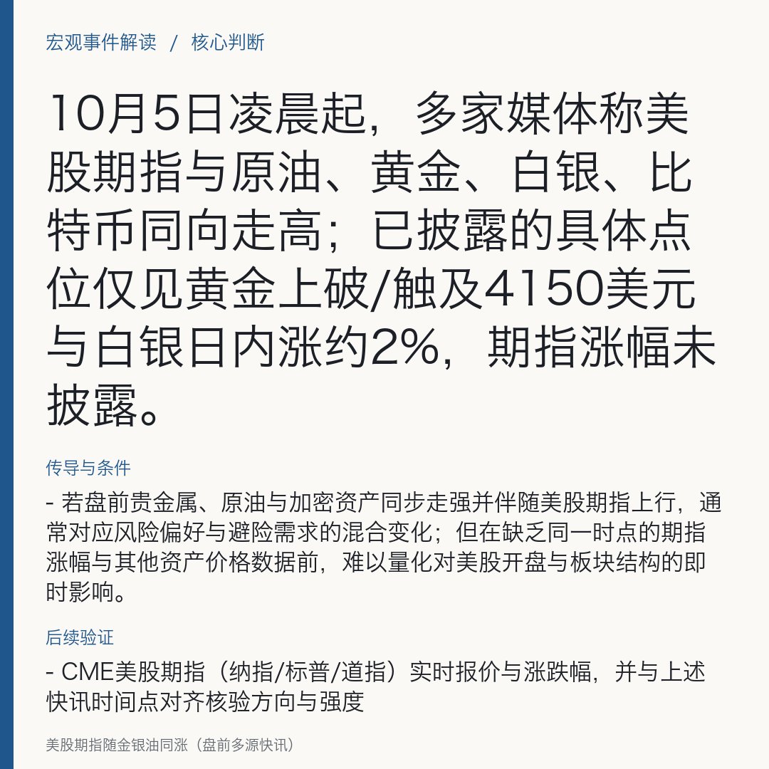Marenemf's tweet photo. 美股期指随金银油同涨（盘前多源快讯）

10月5日凌晨起，多家媒体称美股期指与原油、黄金、白银、比特币同向走高；已披露的具体点位仅���黄金上破/触及4150美元与白银日内涨约2%，期指涨幅未披露。

- 10月5日，财联社报道当日跨资产同向走高，涵盖国际原油、金银、比特币与美股期指，未给出期指与油价、比特币的具体涨幅或点位。
- 00:40（UTC），证券时报快讯称“现货黄金突破（/触及）4150美元/盎司”这一关键价位，提示金价阶段性走强的价位锚；该快讯未提供同一时刻的其他资产价格与收盘数据。
- 01:12（UTC），证券时报快讯称“现货白银日内涨约2%”，提示贵金属内部分化程度与波动扩大，同样未提供对应时刻的跨资产价格与收盘数据。
- 以上快讯发布时间不同，属盘中播报口径；输入报道未提供美股期指的具体点位或涨幅，也未提供同一时刻跨资产的统一收盘口径。

原因与依据
- 上述快讯为盘中行情播报，并未在原文中给出推动因子的归因说明
当前材料不足以对驱动因素做方向性判断。

传导与条件
- 若盘前贵金属、原油与加密资���同步走强并伴随美股期指上行，通���对应风险偏好与避险需求的混合变化；但在缺乏同一时点的期指涨幅与其他资产价格数据前，难以量化对美股开盘与板块结构的即时影响。

来源观点
- 财联社：原油、金银、比特币与美股期指同步走高（未披露期指涨幅与其他价格点位）。
- 证券时报：现货黄金在00:40（UTC）上破/触及4150美元/盎司
01:12（UTC）现货白银日内涨约2%（均为盘中播报、未给出同一时刻跨资产数据）。

不同判断
- 目前材料均为快讯式盘中口径，未见对同一时刻跨资产价格与涨幅的统一样本
方向一致但缺乏可比口径的量化数据，暂不构成实质分歧。

资产影响
- 美股期指：▲ 多源快讯称盘前走高，尚未披露具体涨幅与点位，需以交易所与主流行情源的即时数据确认延续性。
- 现货黄金：▲ 00:40（UTC）快讯提示上破/触及4150美元/盎司关键位，关注能否在美股开盘前后站稳该区间。
- 现货白银：▲ 01:12（UTC）快讯称日内涨约2%，关注随后波动是否扩大并带动贵金属篮子协同。
- 国际原油：▲ 被多源口径列为“继续上行”，但未披露幅度与基准（WTI/Brent）口径，需待同一时刻报价与基准明确后再评估对美股能源板块的指引强度。
- 比特币：▲ 被多源口径列为“走高”，但未披露同一时刻点位与涨幅，关注与高Beta科技股的盘前相关性变化。

后续验证
- CME美股期指（纳指/标普/道指）实时报价与涨跌幅，并与上述快讯时间点对齐核验方向与强度
如期指转弱，该条播报的市场指引意义将下降。
- 同一时刻的ICE Brent/NYMEX WTI与现货黄金、白银报价，统一口径后再评估跨资产共振强度及可持续性。
- 比特币主流交易所报价与盘前高Beta科技股的联动性
如相关性增强，科技板块盘中波动可能被放大。

#USStocks #Gold #Oil