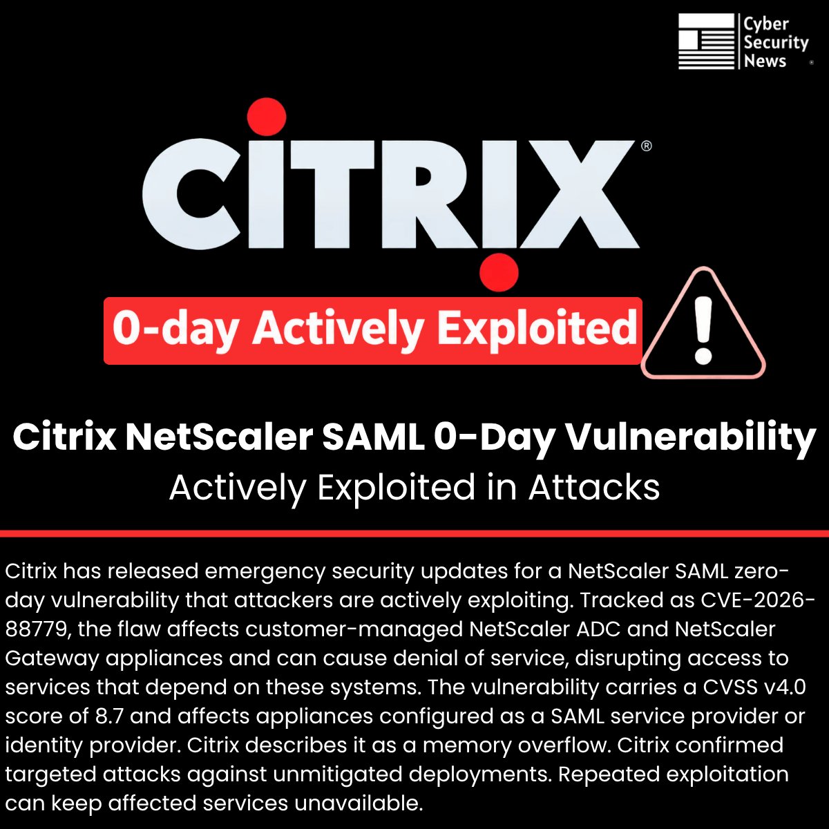 The_Cyber_News's tweet photo. 🚨  Citrix NetScaler SAML 0-Day Vulnerability Actively Exploited in Attacks 

Details: https://t.co/RBBQpogqT7

Citrix has released emergency security updates for a NetScaler SAML zero-day vulnerability that attackers are actively exploiting.

Tracked as CVE-2026-88779, the flaw affects customer-managed NetScaler ADC and NetScaler Gateway appliances and can cause denial of service, disrupting access to services that depend on these systems.

The vulnerability carries a CVSS v4.0 score of 8.7 and affects appliances configured as a SAML service provider or identity provider.

Citrix describes it as a memory overflow. Citrix confirmed targeted attacks against unmitigated deployments. Repeated exploitation can keep affected services unavailable.

#cybersecuritynews