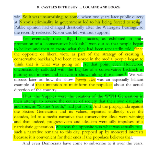 sillymickel's tweet photo. *Culture War, Class War 2022: Truth & Generations* (2022) by Michael Adzema.

Ch 8, p. 121

🧵Click this panel for Thread complete book

or for free pdf of book: https://t.co/NyHLGYrAAS

298/ 🧵👇 💡📚💙 #CW22 🐷🫂 #CW22CH8 📖8 #TruthWarriors ❕ #psychology ☮️#WWRevolution 🌎🦋 #WWResistance 🌎🧑‍🤝‍🧑 #psychohistory ☮️ #2026Midterms 🗳️

8. CASTLES IN THE SKY ... COCAINE AND BOOZE

Page 121

…win. So it was unsurprising, to some, when two years later public outcry at Nixon’s criminality in government led to his being forced to resign. Public opinion had changed drastically after the Watergate hearings, so the recently reelected Nixon was left without support.

Yet eventually their “Big Lie” tactics, as exhibited in their promotion of a “conservative backlash,” won out so that people began to believe and then to create what they had been repeatedly told. Since the opposite or liberal view, as part of the strategy of creating a conservative backlash, had been censored in the media, people began to think that is what was going on. At that point even Hollywood unconsciously colluded with the Big Lie of a conservative backlash in putting out movies and television shows along those lines.1 We will discuss later on how the show Family Ties was an especially blatant example of their intention to misinform the populace about the actual direction of the country.

Thus, the Yuppies were the creation of the WWII Generation in their attempt to reverse the course of society that their own daughters and sons, as “Sixties Youth,” had put it on. And the propaganda against the Sixties Generation and its values, repeated endlessly over the decades, led to a media narrative that conservative ideas were winning and that, indeed, progressivism and idealism were silly impulses of a narcissistic generation. Whereas the opposite was what was actually true, such a narrative remains to this day, propped up by moneyed interests because it is convenient for their ends if the populace believes that.