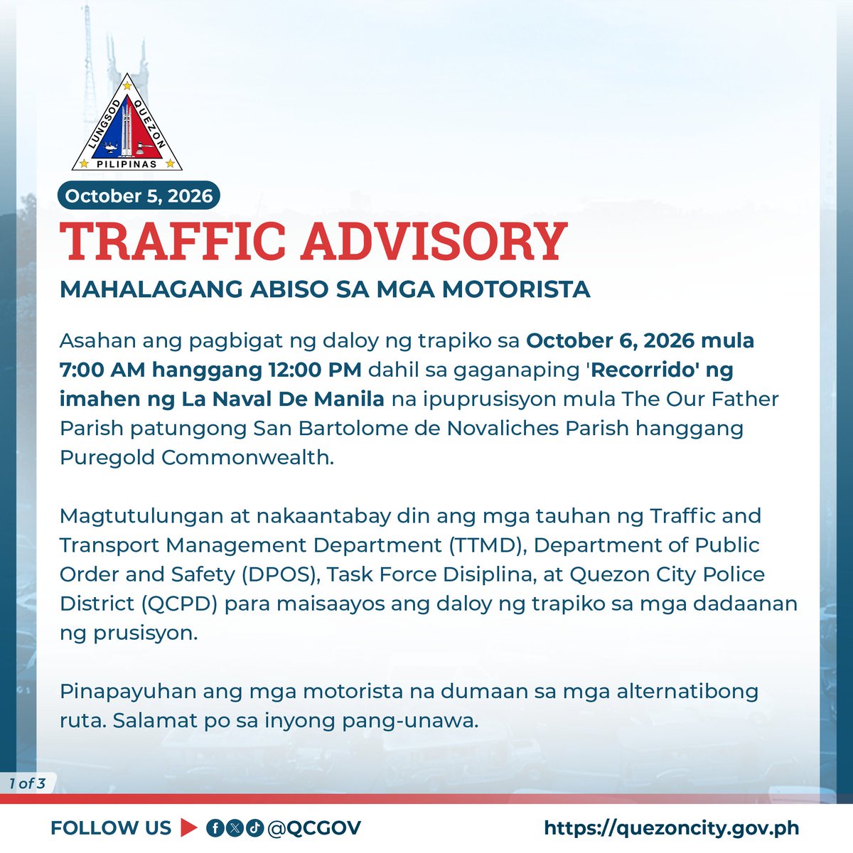 QCGov's tweet photo. MAHALAGANG ABISO SA MGA MOTORISTA🚦

Asahan ang pagbigat ng daloy ng trapiko sa October 6, 2026 mula 7:00 AM hanggang 10:00 AM dahil sa gaganaping 'Recorrido' ng imahen ng La Naval De Manila na ipuprusisyon mula The Our Father Parish patungong San Bartolome de Novaliches Parish hanggang Puregold Commonwealth.

Magtutulungan at nakaantabay din ang mga tauhan ng Traffic and Transport Management Department (TTMD), Department of Public Order and Safety (DPOS), Task Force Disiplina, at Quezon City Police District (QCPD) para maisaayos ang daloy ng trapiko sa mga dadaanan ng prusisyon.

Pinapayuhan ang mga motorista na dumaan sa mga alternatibong ruta. Salamat po sa inyong pang-unawa.