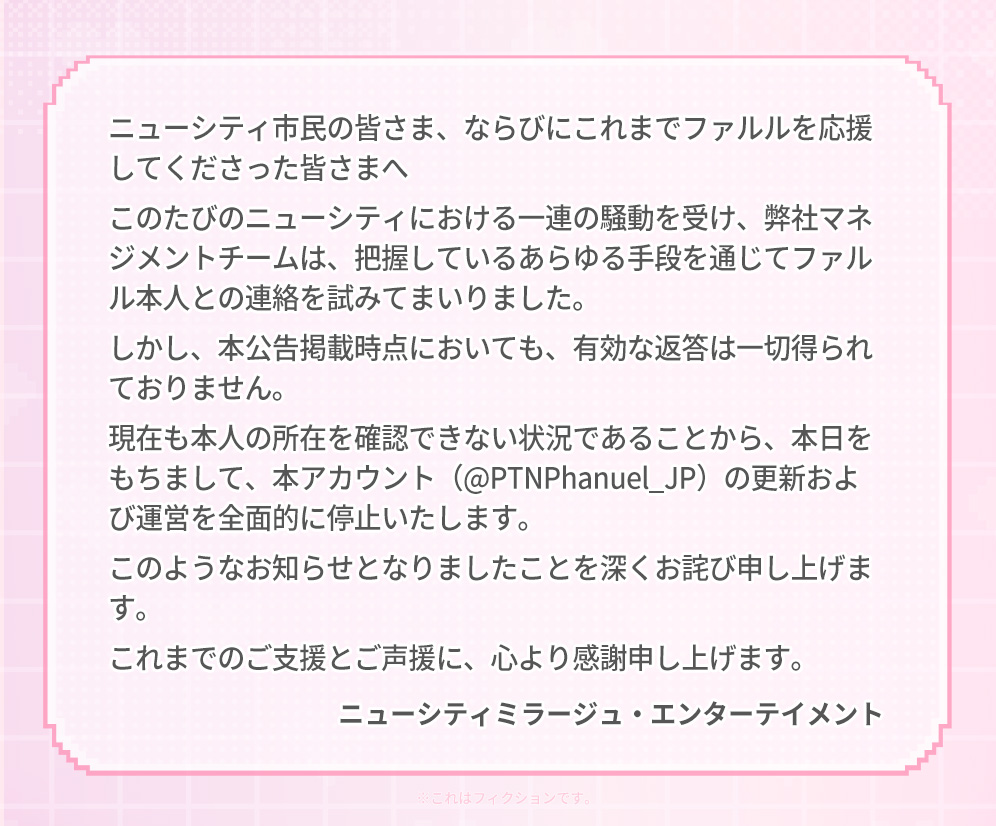 PTNPhanuel_JP's tweet photo. @PTNPhanuel_JP アカウント運営終了のお知らせ

ニューシティ市民の皆さま、
ならびにこれまでファルルを応援してくださった皆さまへ

このたびのニューシティにおける一連の騒動を受け、
弊社マネジメントチームは、
把握しているあらゆる手段を通じて
ファルル本人との連絡を試みてまいりました。

しかし、本公告掲載時点においても、
有効な返答は一切得られておりません。

現在も本人の所在を確認できない状況であることから、
本日をもちまして、
本アカウント（@PTNPhanuel_JP）の
更新および運営を全面的に停止いたします。

このようなお知らせとなりましたことを
深くお詫び申し上げます。

これまでのご支援とご声援に、
心より感謝申し上げます。

ニューシティミラージュ・エンターテイメント