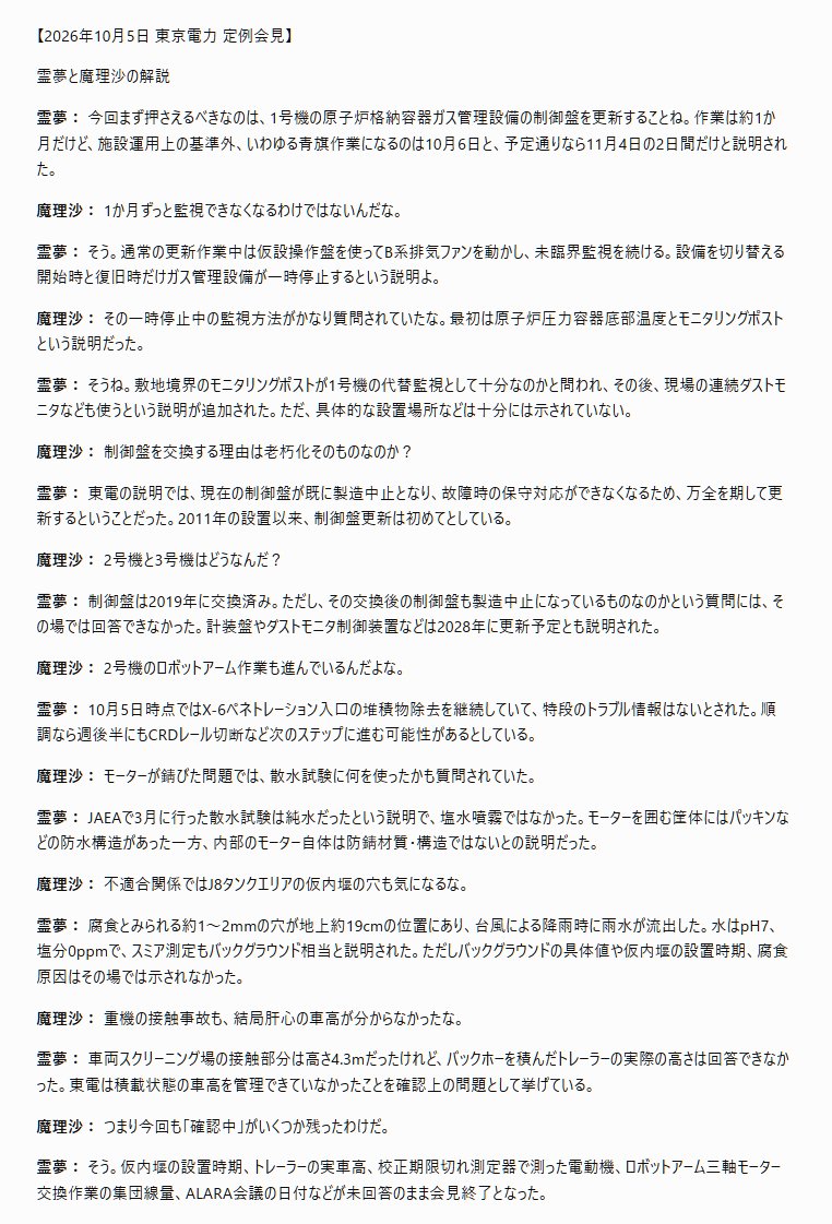 tossact's tweet photo. 文字部コピペ
「【2026年10月5日 東京電力 定例会見】

霊夢と魔理沙の解説

**霊夢：** 今回まず押さえるべきなのは、1号機の原子炉格納容器ガス管理設備の制御盤を更新することね。作業は約1か月だけど、施設運用上の基準外、いわゆる青旗作業になるのは10月6日と、予定通りなら11月4日の2日間だけと説明された。

**魔理沙：** 1か月ずっと監視できなくなるわけではないんだな。

**霊夢：** そう。通常の更新作業中は仮設操作盤を使ってB系排気ファンを動かし、未臨界監視を続ける。設備を切り替える開始時と復旧時だけガス管理設備が一時停止するという説明よ。

**魔理沙：** その一時停止中の監視方法がかなり質問されていたな。最初は原子炉圧力容器底部温度とモニタリングポストという説明だった。

**霊夢：** そうね。敷地境界のモニタリングポストが1号機の代替監視として十分なのかと問われ、その後、現場の連続ダストモニタなども使うという説明が追加された。ただ、具体的な設置場所などは十分には示されていない。

**魔理沙：** 制御盤を交換する理由は老朽化そのものなのか？

**霊夢：** 東電の説明では、現在の制御盤が既に製造中止となり、故障時の保守対応ができなくなるため、万全を期して更新するということだった。2011年の設置以来、制御盤更新は初めてとしている。

**魔理沙：** 2号機と3号機はどうなんだ？

**霊夢：** 制御盤は2019年に交換済み。ただし、その交換後の制御盤も製造中止になっているものなのかという質問には、その場では回答できなかった。計装盤やダストモニタ制御装置などは2028年に更新予定とも説明された。

**魔理沙：** 2号機のロボットアーム作業も進んでいるんだよな。

**霊夢：** 10月5日時点ではX-6ペネトレーション入口の堆積物除去を継続していて、特段のトラブル情報はないとされた。順調なら週後半にもCRDレール切断など次のステップに進む可能性があるとしている。

**魔理沙：** モーターが錆びた問題では、散水試験に何を使ったかも質問されていた。

**霊夢：** JAEAで3月に行った散水試験は純水だったという説明で、塩水噴霧ではなかった。モーターを囲む筐体にはパッキンなどの防水構造があった一方、内部のモーター自体は防錆材質・構造ではないとの説明だった。

**魔理沙：** 不適合関係ではJ8タンクエリアの仮内堰の穴も気になるな。

**霊夢：** 腐食とみられる約1～2mmの穴が地上約19cmの位置にあり、台風による降雨時に雨水が流出した。水はpH7、塩分0ppmで、スミア測定もバックグラウンド相当と説明された。ただしバックグラウンドの具体値や仮内堰の設置時期、腐食原因はその場では示されなかった。

**魔理沙：** 重機の接触事故も、結局肝心の車高が分からなかったな。

**霊夢：** 車両スクリーニング場の接触部分は高さ4.3mだったけれど、バックホーを積んだトレーラーの実際の高さは回答できなかった。東電は積載状態の車高を管理できていなかったことを確認上の問題として挙げている。

**魔理沙：** つまり今回も「確認中」がいくつか残ったわけだ。

**霊夢：** そう。仮内堰の設置時期、トレーラーの実車高、校正期限切れ測定器で測った電動機、ロボットアーム三軸モーター交換作業の集団線量、ALARA会議の日付などが未回答のまま会見終了となった。 
」