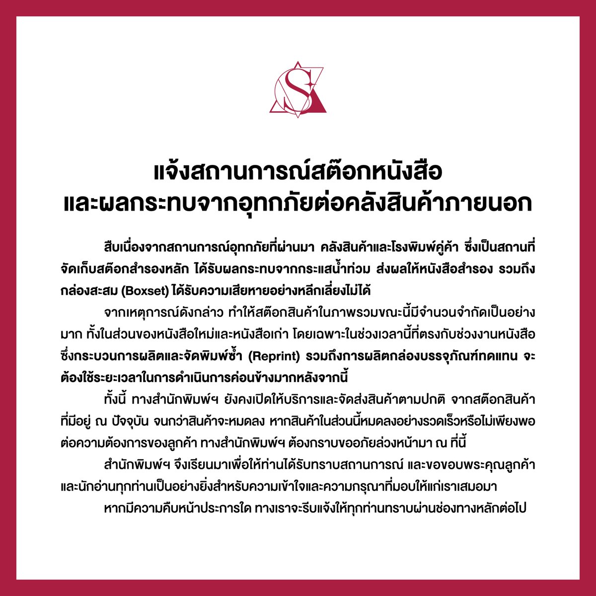SENSE_BOOK's tweet photo. ประกาศจากสำนักพิมพ์เซ้นส์บุ๊คพับลิชชิง และบริษัท วีอาร์บุ๊คส์ จำกัด
แจ้งสถานการณ์สต๊อกหนังสือและผลกระทบจากอุทกภัยต่อคลังสินค้าภายนอก
เรียน ลูกค้าและนักอ่านผู้มีอุปการคุณทุกท่าน
.
สืบเนื่องจากสถานการณ์อุทกภัยที่ผ่านมา คลังสินค้าและโรงพิมพ์คู่ค้า ซึ่งเป็นสถานที่จัดเก็บสต๊อกสำรองหลัก ได้รับผลกระทบจากกระแสน้ำท่วม ส่งผลให้หนังสือสำรอง รวมถึงกล่องสะสม (Boxset) ได้รับความเสียหายอย่างหลีกเลี่ยงไม่ได้

จากเหตุการณ์ดังกล่าว ทำให้สต๊อกสินค้าในภาพรวมขณะนี้มีจำนวนจำกัดเป็นอย่างมาก ทั้งในส่วนของหนังสือใหม่และหนังสือเก่า โดยเฉพาะในช่วงเวลานี้ที่ตรงกับช่วงงานหนังสือ ซึ่งกระบวนการผลิตและจัดพิมพ์ซ้ำ (Reprint) รวมถึงการผลิตกล่องบรรจุภัณฑ์ทดแทน จะต้องใช้ระยะเวลาในการดำเนินการค่อนข้างมากหลังจากนี้

ทั้งนี้ ทางสำนักพิมพ์ฯ ยังคงเปิดให้บริการและจัดส่งสินค้าตามปกติ จากสต๊อกสินค้าที่มีอยู่ ณ ปัจจุบัน จนกว่าสินค้าจะหมดลง หากสินค้าในส่วนนี้หมดลงอย่างรวดเร็วหรือไม่เพียงพอต่อความต้องการของลูกค้า ทางสำนักพิมพ์ฯ ต้องกราบขออภัยล่วงหน้ามา ณ ที่นี้
สำนักพิมพ์ฯ จึงเรียนมาเพื่อให้ท่านได้รับทราบสถานการณ์ และขอขอบพระคุณลูกค้าและนักอ่านทุกท่านเป็นอย่างยิ่งสำหรับความเข้าใจและความกรุณาที่มอบให้แก่เราเสมอมา

หากมีความคืบหน้าประการใด ทางเราจะรีบแจ้งให้ทุกท่านทราบผ่านช่องทางหลักต่อไป
.
ด้วยความเคารพและขอบคุณอย่างสูง
สำนักพิมพ์เซ้นส์บุ๊คพับลิชชิง และบริษัท วีอาร์บุ๊คส์ จำกัด
6 ตุลาคม 2569
══════⋆☆⋆══════
สามารถติดตามพี่เซ้นส์ผ่านช่องทางต่าง ๆ ได้ที่
📌 Facebook 👉 https://t.co/Wvv21fCctA
📌 IG 👉 https://t.co/dZaSVTffnf
📌 TikTok 👉 https://t.co/kP3QlAedqV
📌 X 👉 https://t.co/kAbq027Suk
📌 Bluesky 👉 https://t.co/mrJDuaQCfR
#sensebook #senseT