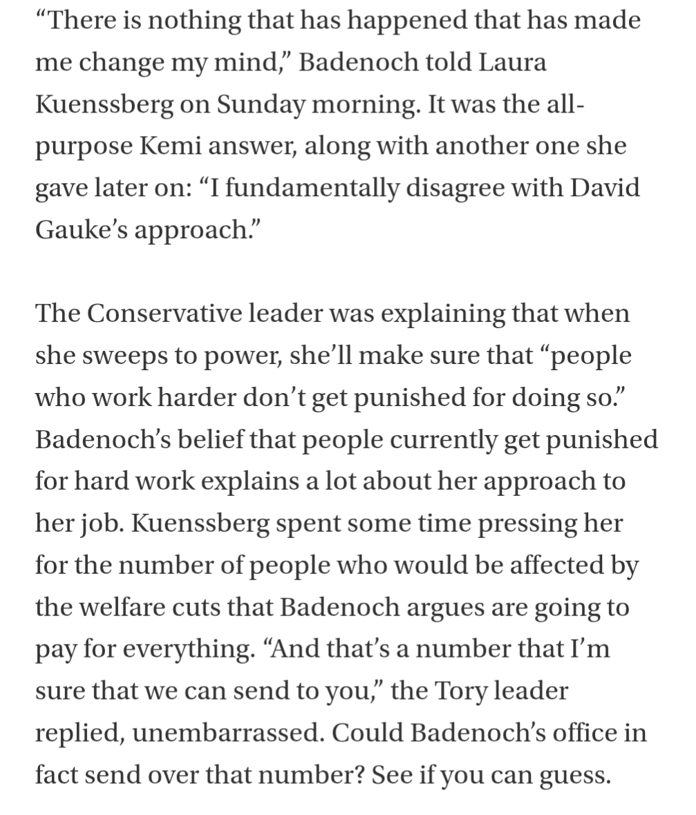 “There is nothing that has happened that has made me change my mind,” Badenoch told Laura Kuenssberg on Sunday morning. It was the all-purpose Kemi answer, along with another one she gave later on: “I fundamentally disagree with David Gauke’s approach.”

The Conservative leader was explaining that when she sweeps to power, she’ll make sure that “people who work harder don’t get punished for doing so.” Badenoch’s belief that people currently get punished for hard work explains a lot about her approach to her job. Kuenssberg spent some time pressing her for the number of people who would be affected by the welfare cuts that Badenoch argues are going to pay for everything. “And that’s a number that I’m sure that we can send to you,” the Tory leader replied, unembarrassed. Could Badenoch’s office in fact send over that number? See if you can guess.