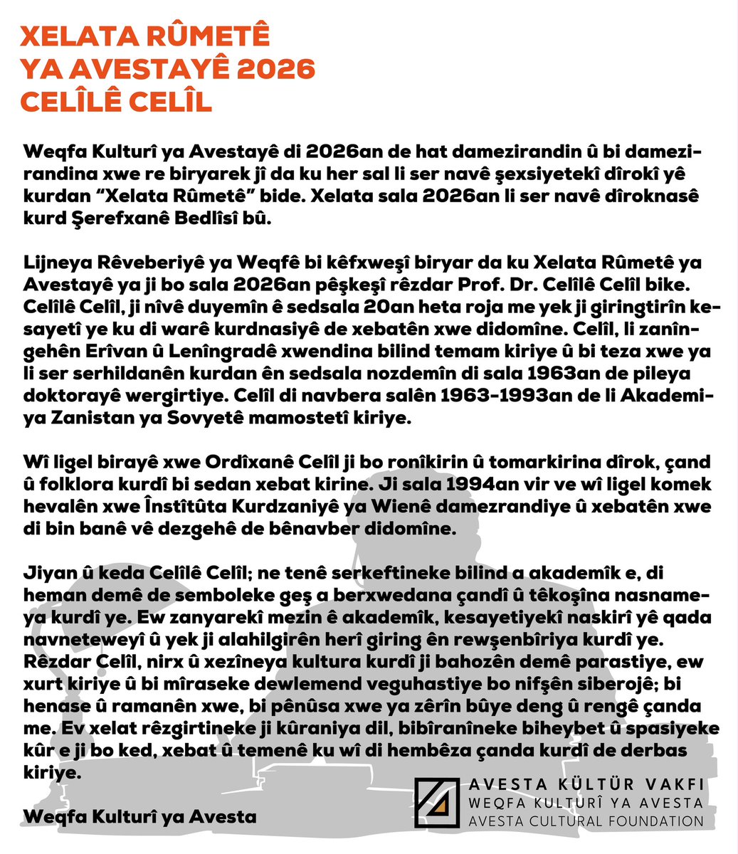 avestayayin's tweet photo. XELATA RÛMETÊ YA AVESTAYÊ 2026
CELÎLÊ CELÎL

Xelata Rûmetê ya Avestayê sala pêşî digihe Celîlê Celîl. Bi vê minasebetê 26ê mijdarê li Diyarbekrê merasîmek û panelek tê çêkirin û xelat li wir tê pêşkêşkirin.

CELÎLÊ CELÎL 90 SALÎ YE

Weqfa Kulturî ya Avestayê di 2026an de hat damezirandin û bi damezirandina xwe re biryarek jî da ku her sal li ser navê şexsiyetekî dîrokî yê kurdan “Xelata Rûmetê” bide. Xelata sala 2026an li ser navê dîroknasê kurd Şerefxanê Bedlîsî bû.  
Lijneya Rêveberiyê ya Weqfê bi kêfxweşî biryar da ku Xelata Rûmetê ya Avestayê ya ji bo sala 2026an pêşkeşî rêzdar Prof. Dr. Celîlê Celîl bike.
Celîlê Celîl, ji nîvê duyemîn ê sedsala 20an heta roja me yek ji giringtirîn kesayetî ye ku di warê kurdnasiyê de xebatên xwe didomîne. Celîl, li zanîngehên Erîvan û Lenîngradê xwendina bilind temam kiriye û bi teza xwe ya li ser serhildanên kurdan ên sedsala nozdemîn di sala 1963an de pileya doktorayê wergirtiye. Celîl di navbera salên 1963-1993an de li Akademiya Zanistan ya Sovyetê mamostetî kiriye.
Wî ligel birayê xwe Ordîxanê Celîl ji bo ronîkirin û tomarkirina dîrok, çand û folklora kurdî bi sedan xebat kirine. Ji sala 1994an vir ve wî ligel komek hevalên xwe Înstîtûta Kurdzaniyê ya Wienê damezrandiye û xebatên xwe di bin banê vê dezgehê de bênavber didomîne.
Jiyan û keda Celîlê Celîl; ne tenê serkeftineke bilind a akademîk e, di heman demê de semboleke geş a berxwedana çandî û têkoşîna nasnameya kurdî ye. Ew zanyarekî mezin ê akademîk, kesayetiyekî naskirî yê qada navneteweyî û yek ji alahilgirên herî giring ên rewşenbîriya kurdî ye. Rêzdar Celîl, nirx û xezîneya kultura kurdî ji bahozên demê parastiye, ew xurt kiriye û bi mîraseke dewlemend veguhastiye bo nifşên siberojê; bi henase û ramanên xwe, bi pênûsa xwe ya zêrîn bûye deng û rengê çanda me. Ev xelat rêzgirtineke ji kûraniya dil, bibîranîneke biheybet û spasiyeke kûr e ji bo ked, xebat û temenê ku wî di hembêza çanda kurdî de derbas kiriye.

Weqfa Kulturî ya Avesta