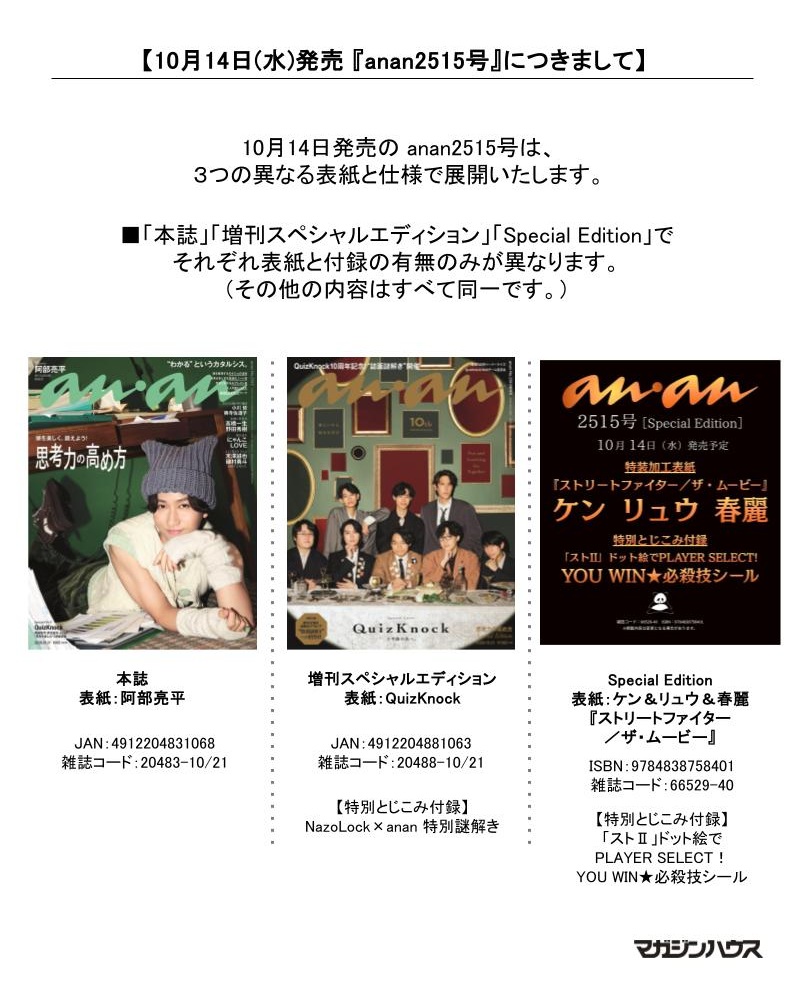 magazine_sales's tweet photo. 【10月14日(水)発売 『anan2515号』につきまして】

10月14日発売の anan2515号は、
3つの異なる表紙と仕様で展開いたします。
「本誌」「増刊スペシャルエディション」「Special Edition」でそれぞれ表紙と付録の有無が異なります。
（その他の内容はすべて同一です。）

本誌
表紙：阿部亮平
（JAN：4912204831068、雑誌コード：20483-10/21）

増刊スペシャルエディション
表紙：QuizKnock
（JAN：4912204881063、雑誌コード：20488-10/21）
【特別とじこみ付録】
NazoLock×anan 特別謎解き

Special Edition
表紙：ケン＆リュウ＆春麗
『ストリートファイター／ザ・ムービー』
（ISBN：9784838758401、雑誌コード：66529-40）
【特別とじこみ付録】
「ストⅡ」ドット絵でPLAYER SELECT！
YOU WIN★必殺技シール