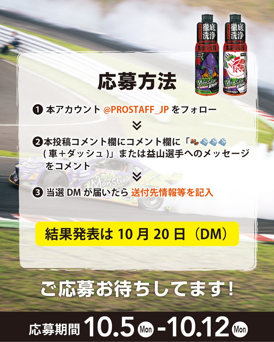 PROSTAFF_JP's tweet photo. FORMULA DRIFT JAPAN 2026
エヴァンゲリオンレーシング 益山航選手、　
激闘のシーズン完走お疲れ様でした！惜しくも表彰台は逃しましたが年間ランキング5位✨おめでとうございます。
応援してくれた皆様へ感謝をこめて
ガソリン車用燃料添加剤「モンスター フューエルリフレッシュ」
エヴァレーシングコラボデザイン缶を合計86名様にプレゼント！
応募方法
①本アカウント(@PROSTAFF_JP)をフォロー
　※X,Instagram同時開催
②コメント(リプライ)に「🏎💨💨💨（レーシングカー※＋ダッシュ）」または益山選手へのメッセージをコメント　※車の絵文字でOK

応募締切　10/12 結果発表（DM）10/20　
賞品発送　10月末頃予定