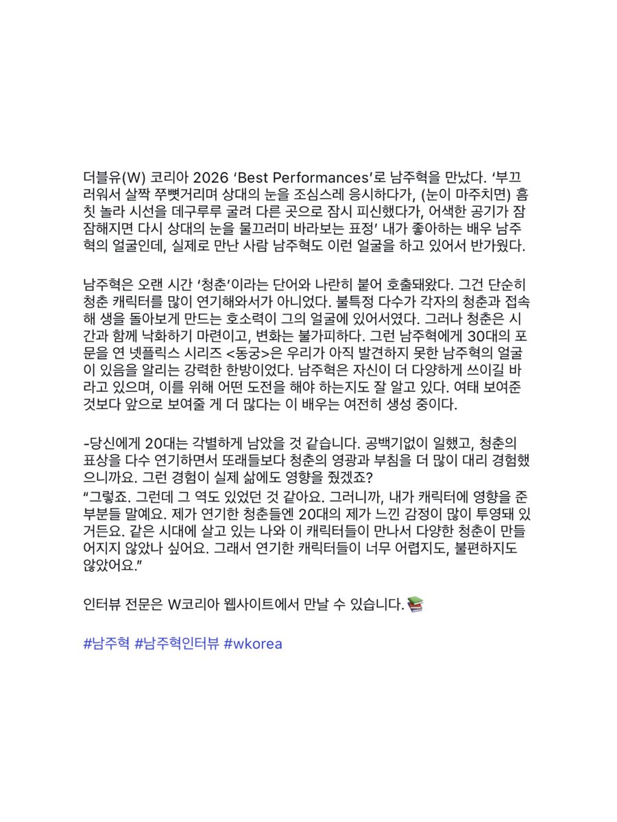 wngurdld's tweet photo. 더블유 베스트 퍼포먼스 인터뷰어님 인스타 #남주혁

더블유(W) 코리아 2026 ‘Best Performances’로 남주혁을 만났다. ‘부끄러워서 살짝 쭈뼛거리며 상대의 눈을 조심스레 응시하다가, (눈이 마주치면) 흠칫 놀라 시선을 데구루루 굴려 다른 곳으로 잠시 피신했다가, 어색한 공기가 잠잠해지면 다시 상대의 눈을 물끄러미 바라보는 표정’ 내가 좋아하는 배우 남주혁의 얼굴인데, 실제로 만난 사람 남주혁도 이런 얼굴을 하고 있어서 반가웠다. 

남주혁은 오랜 시간 ‘청춘’이라는 단어와 나란히 붙어 호출돼왔다. 그건 단순히 청춘 캐릭터를 많이 연기해와서가 아니었다. 불특정 다수가 각자의 청춘과 접속해 생을 돌아보게 만드는 호소력이 그의 얼굴에 있어서였다. 그러나 청춘은 시간과 함께 낙화하기 마련이고, 변화는 불가피하다. 그런 남주혁에게 30대의 포문을 연 넷플릭스 시리즈 <동궁>은 우리가 아직 발견하지 못한 남주혁의 얼굴이 있음을 알리는 강력한 한방이었다. 남주혁은 자신이 더 다양하게 쓰이길 바라고 있으며, 이를 위해 어떤 도전을 해야 하는지도 잘 알고 있다. 여태 보여준 것보다 앞으로 보여줄 게 더 많다는 이 배우는 여전히 생성 중이다. 

-당신에게 20대는 각별하게 남았을 것 같습니다. 공백기없이 일했고, 청춘의 표상을 다수 연기하면서 또래들보다 청춘의 영광과 부침을 더 많이 대리 경험했으니까요. 그런 경험이 실제 삶에도 영향을 줬겠죠?
“그렇죠. 그런데 그 역도 있었던 것 같아요. 그러니까, 내가 캐릭터에 영향을 준 부분들 말예요. 제가 연기한 청춘들엔 20대의 제가 느낀 감정이 많이 투영돼 있거든요. 같은 시대에 살고 있는 나와 이 캐릭터들이 만나서 다양한 청춘이 만들어지지 않았나 싶어요. 그래서 연기한 캐릭터들이 너무 어렵지도, 불편하지도 않았어요.”

인터뷰 전문은 W코리아 웹사이트에서 만날 수 있습니다.📚