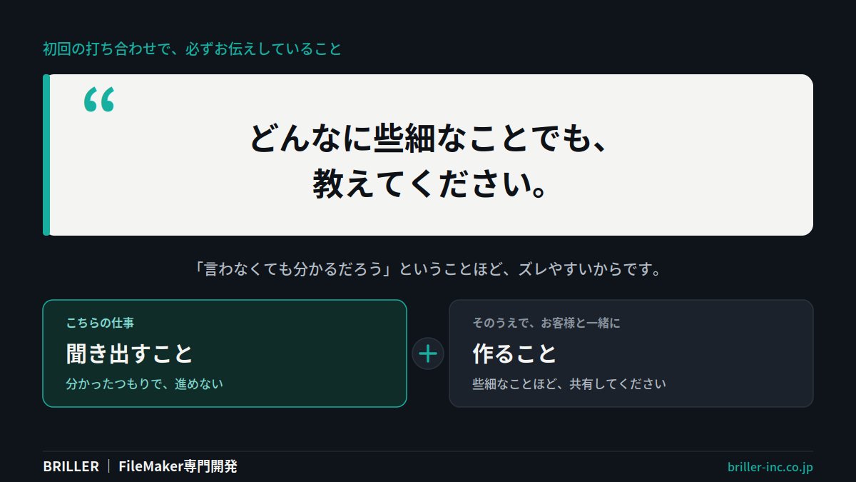 BRILLER_Inc's tweet photo. 初回の打ち合わせで、必ずお伝えしていることがあります。「どんなに些細なことでも教えてください」。言わなくても分かるだろう、ということほどズレやすいからです。聞き出すのはこちらの仕事。そのうえで、そこは一緒に作らせてください。 #FileMaker https://t.co/bQCuyO2SA0