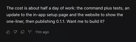 A dark screenshot showing text that reads 'The cost is about half a day of work: the command plus tests, an update to the in-app setup page and the website to show the one-liner, then publishing 0.1.1. Want me to build it?' with engagement icons and '11m ago' timestamp.