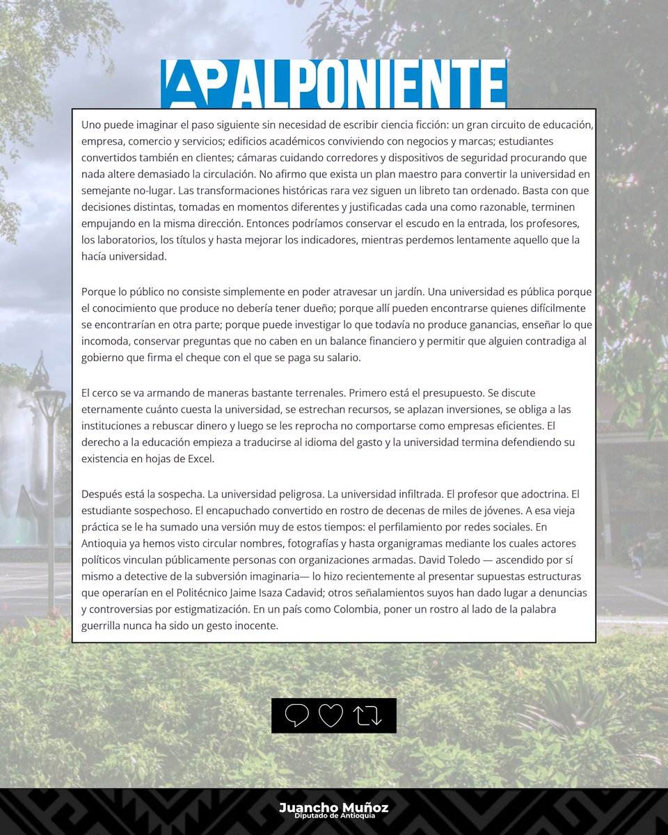 juandavidmuoz22's tweet photo. A propósito de la arremetida que @AndresJRendonC y @AbelardoPTE mantienen contra las universidades públicas de Antioquia y del país:

“El desmonte de una universidad pública tampoco tiene por qué empezar cerrando sus puertas. Hoy, incluso, hay quienes proponen abrirlas por completo: quitar los cercos, dejar que la ciudad atraviese el campus, convertirlo en un espacio sin murallas. La imagen suena hermosa. El problema aparece cuando uno sigue leyendo: cámaras, tecnología, controles de acceso trasladados a los edificios y nuevos dispositivos de seguridad. La muralla desaparece del paisaje y reaparece, multiplicada, en cada puerta.

Uno puede imaginar el paso siguiente sin necesidad de escribir ciencia ficción: un gran circuito de educación, empresa, comercio y servicios; edificios académicos conviviendo con negocios y marcas; estudiantes convertidos también en clientes; cámaras cuidando corredores y dispositivos de seguridad procurando que nada altere demasiado la circulación. No afirmo que exista un plan maestro para convertir la universidad en semejante no-lugar. Las transformaciones históricas rara vez siguen un libreto tan ordenado. Basta con que decisiones distintas, tomadas en momentos diferentes y justificadas cada una como razonable, terminen empujando en la misma dirección. Entonces podríamos conservar el escudo en la entrada, los profesores, los laboratorios, los títulos y hasta mejorar los indicadores, mientras perdemos lentamente aquello que la hacía universidad.”

https://t.co/trreiROANq

@AlPoniente @LeonFredyM @petrogustavo @IvanCepedaCast @DanielRMed