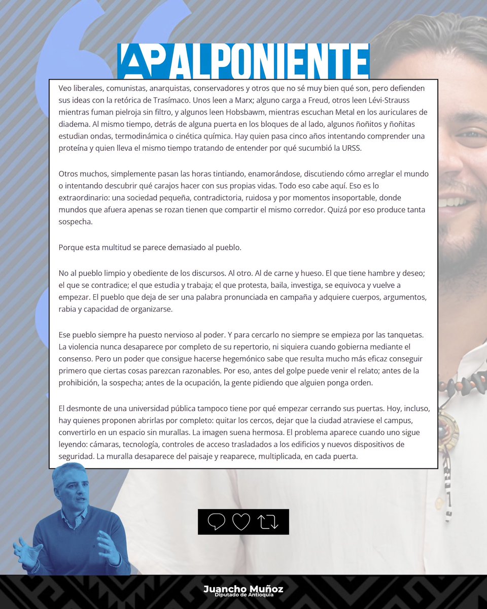 juandavidmuoz22's tweet photo. A propósito de la arremetida que @AndresJRendonC y @AbelardoPTE mantienen contra las universidades públicas de Antioquia y del país:

“El desmonte de una universidad pública tampoco tiene por qué empezar cerrando sus puertas. Hoy, incluso, hay quienes proponen abrirlas por completo: quitar los cercos, dejar que la ciudad atraviese el campus, convertirlo en un espacio sin murallas. La imagen suena hermosa. El problema aparece cuando uno sigue leyendo: cámaras, tecnología, controles de acceso trasladados a los edificios y nuevos dispositivos de seguridad. La muralla desaparece del paisaje y reaparece, multiplicada, en cada puerta.

Uno puede imaginar el paso siguiente sin necesidad de escribir ciencia ficción: un gran circuito de educación, empresa, comercio y servicios; edificios académicos conviviendo con negocios y marcas; estudiantes convertidos también en clientes; cámaras cuidando corredores y dispositivos de seguridad procurando que nada altere demasiado la circulación. No afirmo que exista un plan maestro para convertir la universidad en semejante no-lugar. Las transformaciones históricas rara vez siguen un libreto tan ordenado. Basta con que decisiones distintas, tomadas en momentos diferentes y justificadas cada una como razonable, terminen empujando en la misma dirección. Entonces podríamos conservar el escudo en la entrada, los profesores, los laboratorios, los títulos y hasta mejorar los indicadores, mientras perdemos lentamente aquello que la hacía universidad.”

https://t.co/trreiROANq

@AlPoniente @LeonFredyM @petrogustavo @IvanCepedaCast @DanielRMed