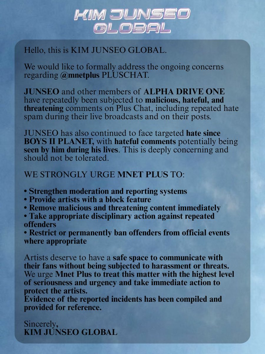 KJUNSEOGLOBAL's tweet photo. 📢 261005 | JOINT STATEMENT

Hello, this is KIM JUNSEO GLOBAL. Along with ALPHADRIVEONE GLOBAL and the rest of the solo global fanbases, we are sincerely addressing the ongoing concerns regarding @mnetplus PLUSCHAT.

Recently, JUNSEO and other members of ALD1 have been subjected to malicious and hateful messages on Plus Chat on numerous occasions, whether through  comments on their posts or repeated spam during their live broadcasts. Although it’s supposed to be a platform to spread love to the beloved artists, it has now become a space for malicious, hateful, and threatening comments directed towards them.

It has been brought to our attention that during JUNSEO’s lives, hateful  comments are repeatedly spammed which may be seen by him, alongside the past instances of hate spam on his posts. The hate that JUNSEO has endured has continued since BOYS II PLANET, and this is extremely concerning.

We strongly urge Mnet Plus to strengthen their moderation and reporting systems, potentially providing block feature for the artists, removing malicious and threatening comments immediately, and taking appropriate disciplinary action against individuals responsible for repeated harassment. We also urge Mnet Plus to consider restricting or permanently banning these individuals from official events, including fansigns, fan meetings, and fancalls, where appropriate.

We ask MNET to take this issue with the highest level of seriousness and urgency, as targeted harassment and threats towards the artist should not continue. A Google Drive folder containing evidence of the aforementioned incidents has also been compiled for reference.

Thank you,
KIM JUNSEO GLOBAL

🔗 https://t.co/0J4Enhpy8S

#엠넷_알디원_당장_지켜줘
#MNETPROTECTALD1IMMEDIATELY

#JUNSEO #준서 #ジュンソ #金俊抒
#KIMJUNSEO #김준서 #キムジュンソ
#ALPHADRIVEONE #ALD1 #알파드라이브원ALD1