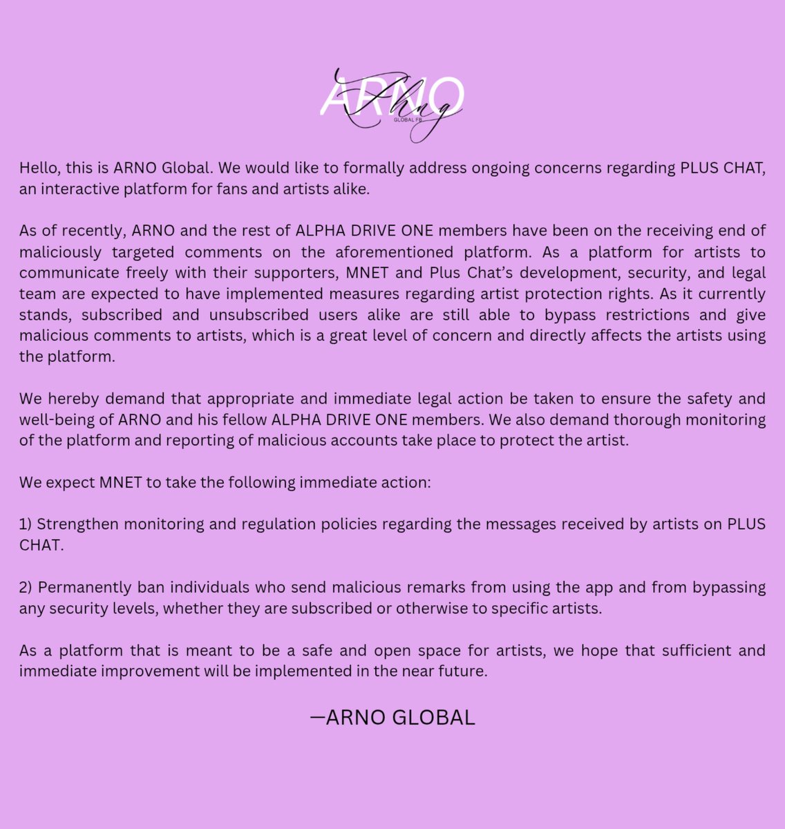ARNOGLOBAL1's tweet photo. #ARNO 🌹┈─𐑺ִ 261005 |  STATEMENT 

This is ARNO Global, the global fanbase supporting the group ALPHA DRIVE ONE. Along with all the solo fanbases we are formally addressing the ongoing concerns regarding the platform Plus Chat. 

As of recently, ALPHA DRIVE ONE has been subjected to malicious and disrespectful comments on Plus Chat on numerous occasions. Despite it being the platform where artists are supposed to have the freedom and liberty to express themselves on a personal level, Plus Chat and MNET have failed to adequately fulfil their responsibilities and roles to protect the artists from harmful and threatening comments. 

On numerous occasions, multiple members of ALPHA DRIVE ONE have expressed their concerns about the ongoing issues on the platform and have expressed their discomfort with the comments they receive on a daily basis. They should be able to have a safe space to express themselves to their fans in a safe environment without having to be cautious or fearful of every interaction. 

We hereby demand that appropriate and immediate legal action be taken to ensure the safety and well-being of ALPHA DRIVE ONE. We also demand thorough monitoring of the platform and reporting of malicious accounts take place to protect the artist. 

We egregiously hope that MNET takes matters seriously with our concerns.

NOTE: We would appreciate if JIAYIDANS can support our campaign by providing evidences, if you find any, of malicious targeted comments towards ARNO in Plus Chat. Please feel free to reach out to us directly so we can strengthen our campaign with supporting evidence. Thank you for your understanding and cooperation.

—ARNO GLOBAL

@mnetplus
#엠넷_알디원_당장_지켜줘
#MNETPROTECTALD1IMMEDIATELY

🔗https://t.co/H5rq4qwez3

#ARNO #지아하오 #아르노 #アルノ #ZHANGJIAHAO #张家豪  #ジャンジアハオ #ALPHADRIVEONE #ALD1 #알파드라이브원
