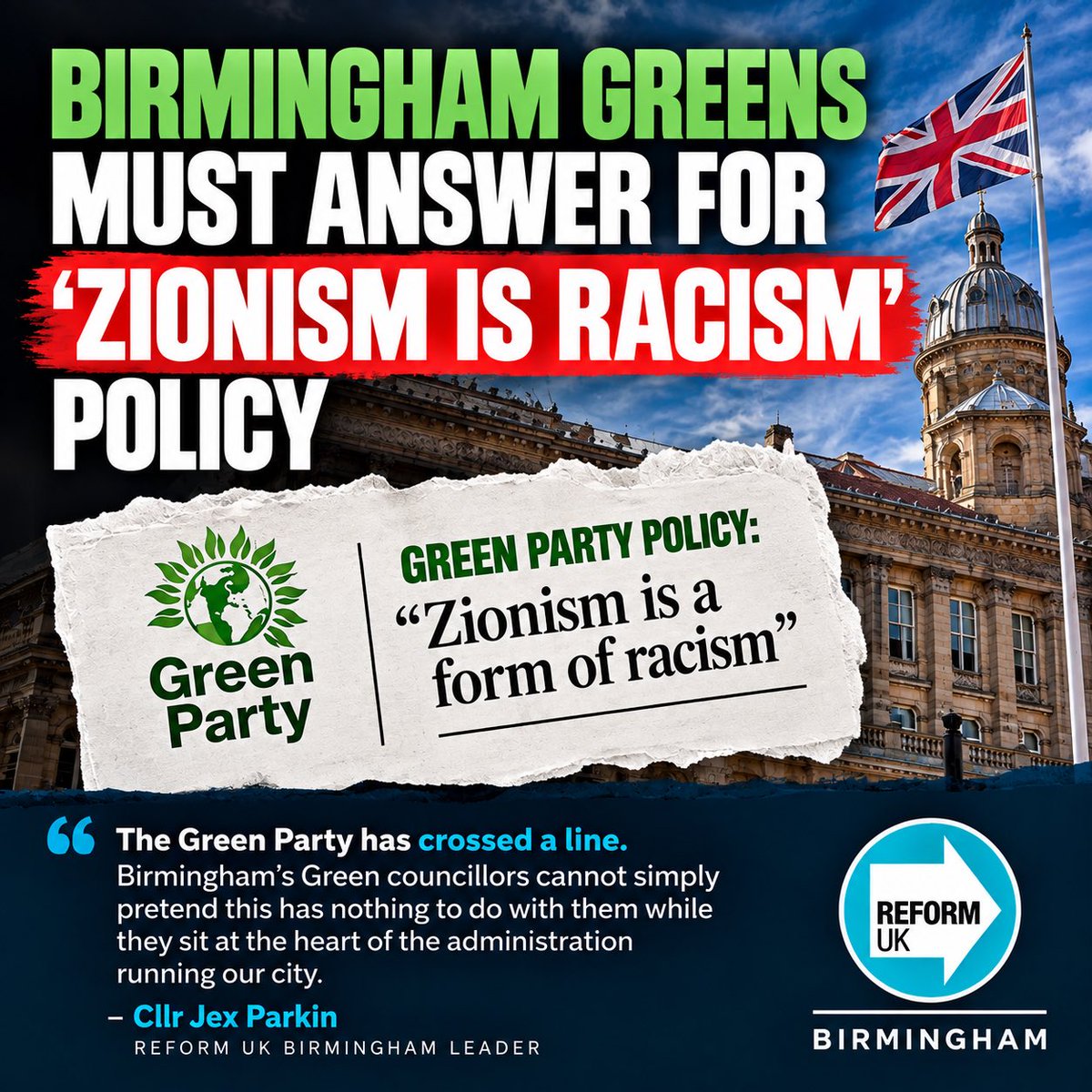 JexParkin's tweet photo. Reform UK Birmingham strongly condemns the Green Party’s decision to adopt a policy declaring Zionism to be a form of racism.

It comes just days before the third anniversary of the horrific Hamas attacks of 7 October 2023 - an already deeply difficult and painful time for Jewish communities in Birmingham and across the country.

It also raises serious questions here in Birmingham.

Only months ago, Birmingham’s Green Party promised voters that it would work to make Birmingham a city which stands firmly against antisemitism.

Those words now need to mean something.

The Birmingham Green Group must say clearly whether they support or reject their national party’s new policy.

The Greens are at the heart of the coalition running Birmingham City Council, holding the Deputy Leadership and major Cabinet positions. The administration has based its programme on its ‘Fairer Birmingham Partnership’ and promised a city where no resident or community is left behind.

The Liberal Democrat Council Leader must therefore make his own position clear and condemn this decision.

If the Birmingham Greens will not distance themselves from this decision, the Liberal Democrats then have a very simple question to answer: why are they still prepared to govern with them?

At an especially painful time for Jewish people, Birmingham’s Jewish community should know that Reform UK Birmingham stands with them.

Antisemitism has no place in our city.