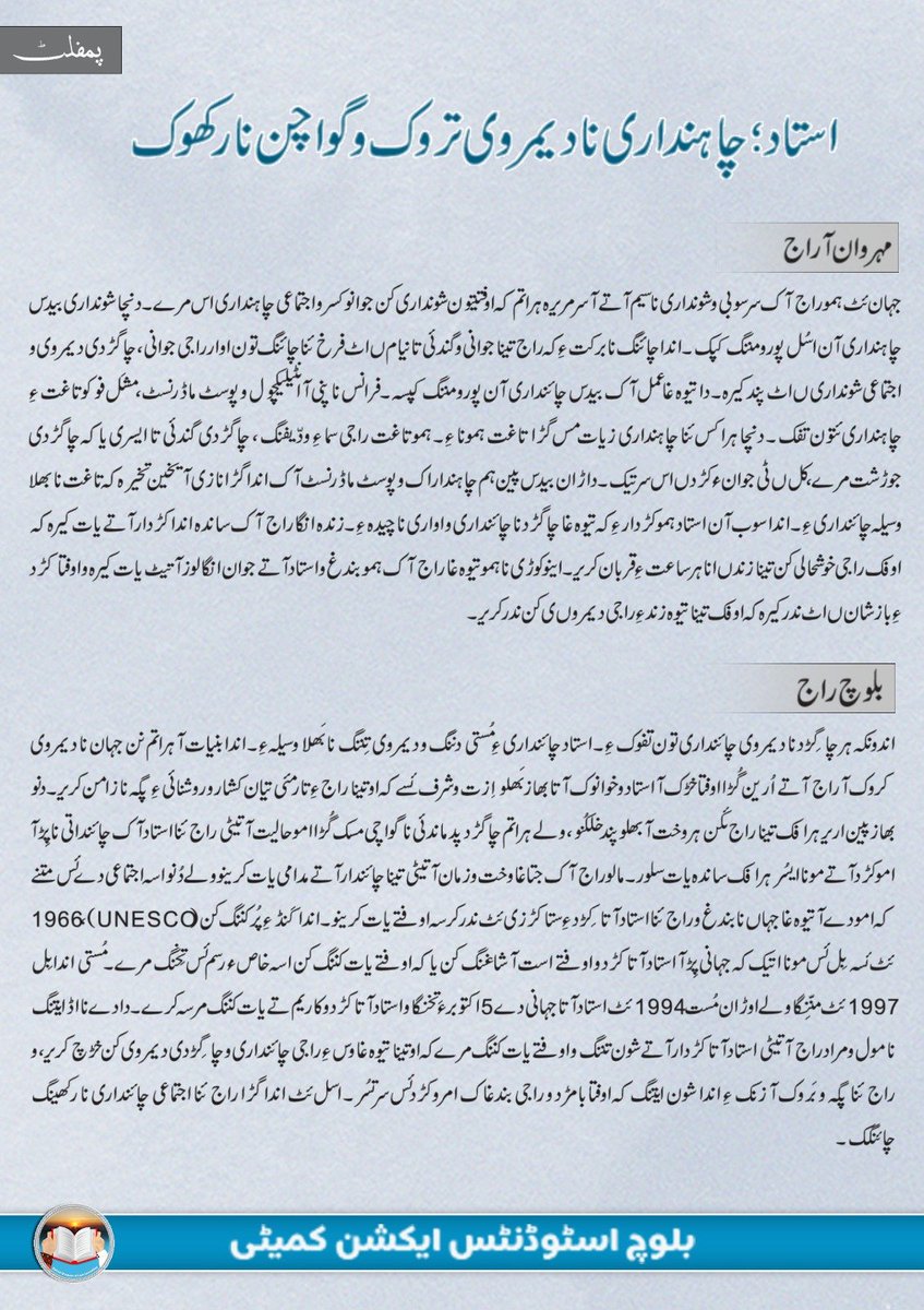 BSAC_org's tweet photo. استاد؛ چاہنداری نا دیمروی تروک و گواچن نا رکھوک

مہروان آ راج 
جہان ئٹ ہمو راج آک سرسوبی و شونداری نا سیم آتے آ سر مریرہ ہراتم کہ اوفتیتون شونداری کن جوانو کسر و اجتماعی چاہنداری ںٔس مرے۔ دنچا شونداری بیدس چاہنداری آن اسُل پورو مننگ کپک۔ اندا چائنگ نا برکت ءِ کہ راج تینا جوانی و گندئی تا نیام ںٔٹ فرخ ئنا چائنگ تون اوار راجی جوانی، چاگڑدی دیمروی و اجتماعی شونداری ںٔٹ پند کیرہ۔ دا تیوہ غا عمل آک  بیدس چائنداری آن پورو مننگ کپسہ۔ فرانس نا پنی آ انٹیلیکچول و پوسٹ ماڈرنسٹ، مشَل فوکو تاغت ءِ چاہنداری ئتون تفک۔ دنچا ہرا کس ئنا چاہنداری زیات مس گڑا تاغت ہمونا ءِ۔ ہمو تاغت راجی سما ءِ ودّیفنگ، چاگڑدی گندئی تا ایسری یاکہ چاگڑدی جوڑشت مرے، کل ںٔٹی جوان ءُ کڑد ںٔس سر تیک۔ داڑان بیدس پین ہم چاہنداراک و پوسٹ ماڈرنسٹ آک اندا گڑا نا زی آ یخین تخیرہ کہ تاغت نا بھلا وسیلہ چائنداری ءِ۔ اندا سوب آن استاد ہمو کڑدار ءِ کہ تیوہ غا چاگڑد نا چائنداری و اواری نا چیدہ ءِ۔ زندہ انگا راج آک ساندہ اندا کڑدار آتے یات کیرہ کہ اوفک راجی خوشحالی کن تینا زند ںٔنا ہرساعت ءِ قربان کریر۔ اینو کوڑی نا ہمو تیوہ غا راج آک ہمو بندغ و استاد آتے جوان انگا لوز آ تیٹ یات کیرہ و اوفتا کڑد ءِ باز شان ںٔٹ ندر کیرہ کہ اوفک تینا تیوہ زند ءِ راجی دیمروںی کن ندر کریر۔

بلوچ راج
اندونکہ ہر چاگِڑد نا دیمروی چائنداری تون تفوک ءِ۔ استاد چائنداری ءِ مُستی دننگ و دیمروی تِننگ نا بَھلا وسیلہ ءِ۔ اندا بنیات آ ہراتم نن جہان نا دیمروی کروک آ راج آتے اُرین گُڑا اوفتا خڑک آ  استاد و خوانوک آتا بھاز بَھلو اِزت و شرف ئسے کہ او تینا راج ءِ تارمئی تیان کشار و روشنائی ءِ پگہ نا زامن کریر۔ دنو بھاز پین اریر ہرافک تینا راج ئکن ہر وخت آ بھلو پند خلکُنو، ولے ہراتم چاگڑد پدماندئی نا گواچی مسک گُڑا امو حالیت آ تیٹی راج ئنا استاد آک چائنداتی نا پِڑ آ امو کڑد آتے مونا ایسُر ہرافک ساندہ یات سلور۔ مالو راج آک جتاغا وخت و زمان آ تیٹی تینا  چائندار آتے مدامی یات کرینو ولے دُنو اسہ اجتماعی دے ئس متنے  کہ امو دے آ تیوہ غا جہاں نا بندغ و راج ئنا استاد آتا کِڑد ءِ ستا کڑزی ئٹ ندر کرسہ اوفتے یات کرینو۔ اندا  کَنڈ ءِ  پُر کننگ  کن (UNESCO)، 1966 ئٹ ئسہ بِل ئس مونا اتیک کہ جہانی پِڑ آ استاد آتا کڑد و اوفتے است آ شاغنگ کن یاکہ اوفتے یات کننگ کن اسہ خاص ءُ رسم ئس تِخنگ مرے۔ مُستی اندا بِل 1997 ئٹ منّنِگا ولے اوڑان مُست 1994 ئٹ استاد آتا جہانی دے 5 اکتوبر ءَ تخنگا و استاد آتا کڑد و کاریم تے یات کننگ مرسہ کرے۔ دا دے نا اڈ ایتنگ نا مول و مراد راج آتیٹی استاد آتا کڑدار  آتے شون تننگ و اوفتے یات کننگ مرے کہ اوتینا تیوہ غا وس ءِ راجی چائنداری و چاگِڑدی دیمروی کن خڑچ کریر، و راج ئنا پگہ و بَروک آ زنک ءِ اندا شون ایتنگ کہ اوفتا بامڑد و راجی بندغاک امرو کڑد ئس سر تسُر۔ اسل ئٹ اندا گڑا راج ئنا اجتماعی چائنداری نا رکھینگ چائنگک۔

شرفمند آ استاد آک
دُنکہ بلوچ راج اینو اجتماعی وڑ ئٹ تارمئی ٹی ڈکھوک ءِ دانا سوب آن چاگڑد نا تیوہ غا گواچنی تون اوار بلوچ نا چاہنداری ام بھلو کچ ئسے ئٹ زیمی مسونے۔ دا وڑ ئنا حالیت آ تیٹی بلوچ استاد آتا زمہ داریک اسُل باز مریرہ۔ ننے تدوکا وخت ئٹ دُنو بھاز آ استاد خننگ ئٹ بریک ائرافک اندا تارمئی تے مُر کننگ و روشنائی ءِ تالان کننگ کن تینا تیوہ غا زند ءِ ندر کریر۔ اوفتیٹی نمیران آ کندیل صباء، پروفیسر عبدالرزاق، زاہد آسکانی و غمخوار حیات تون اوار پین بھاز آ پنِک اریر ہرافک بلوچ راج ئکن پند خلکُر۔ دا حالیت آ تیٹی راج ئنا فرد آک چاگڑدی گندئی و چاگِڑدی ناجوڑی تا گواچی مننگ ءُ،  ہرافتیٹی زہنی عیاشی، بے خوانِندئی، چائنداری نا نِزوری، نشہ و اِیلو پد بِٹوک آ دود آک اوار ءُ۔ استاد آتیکن کاریم کننگ و دافتے پِرغِنگ اڑزان افک انتئے کہ دا مُدام  دا تادی و زوراکی آن پُر مسونے۔ امو کڑدار آک ہرا راجی دیمروی، چاگڑدی جوڑشت، او اجتماعی چاہندار کن دا تادی و زوراکی تی سگّانو، اینو راج اوفتے حُب ئٹ یات کیک و اوفتے بلوچ راج و چاگِڑد نا تہٹی امو گواچنی نا چیدہ کیک کہ ہرافتا سوب آن بلوچ نا ہر بندغ ءِ اجتماعی چاہنداری آن واغُب کرے۔ اوفتا کڑد بلوچ راج ئنا ہر  بندغ کن ہمو شون ءِ کہ ہرانا بنیات آ مونا اِننگ آن راج ہچبر تینا وجودی آن مُر مفک۔ اینو نا بلوچ استاد آتے خوائک کہ اوفک تینا راج و چاگڑد ءِ جوان کننگ کن ہمو کڑدار آتے  مونا اتیر و تالان کیر ہرافک دا سخت آ ساعت آ راج ئنا راہشونی ءِ کرینو۔

بلوچ اسٹوڈنٹس ایکشن کمیٹی