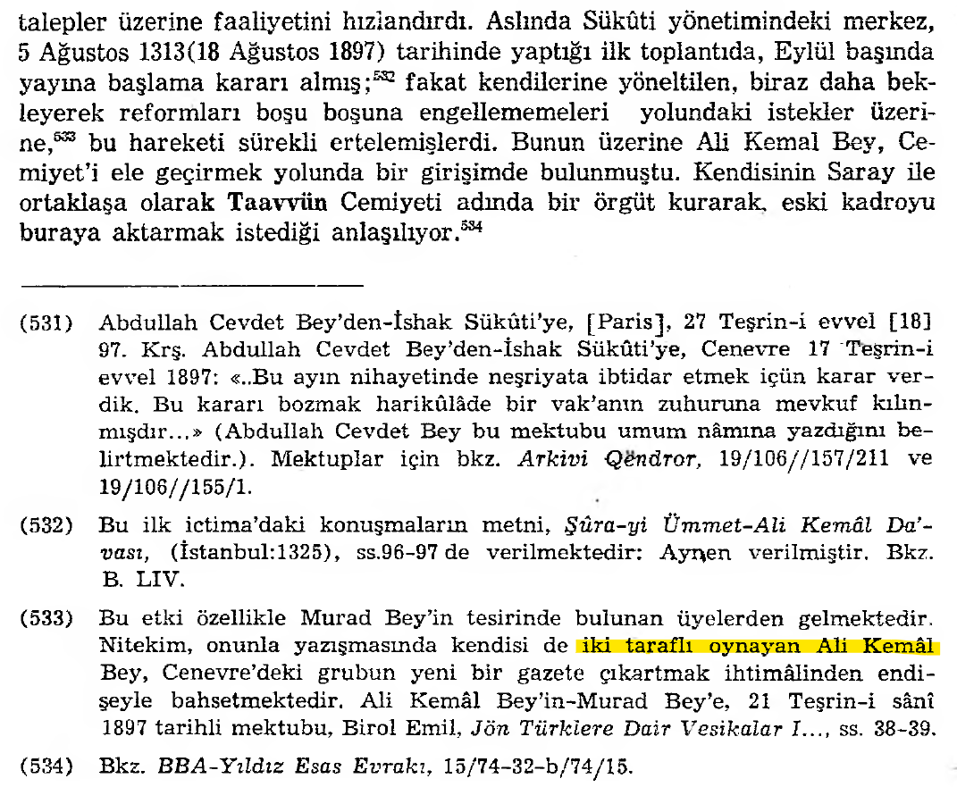 omerdumgiriz's tweet photo. "İki Taraflı Oynayan Ali Kemâl"

İshak Sükûti yönetimindeki merkez, 5 Ağustos 1313(18 Ağustos 1897) tarihinde yaptığı ilk toplantıda, Eylül başında yayına başlama kararı almış; fakat kendilerine yöneltilen, biraz daha bekleyerek reformları boşu boşuna engellememeleri yolundaki istekler üzerine, [Bu etki özellikle Murad Bey’in tesirinde bulunan üyelerden gelmektedir. Nitekim, onunla yazışmasında kendisi de iki taraflı oynayan Ali Kemâl Bey, Cenevre’deki grubun yeni bir gazete çıkartmak ihtimâlinden endişeyle bahsetmektedir. Ali Kemâl Bey’in-Murad Bey’e, 21 Teşrin-i sânî 1897 tarihli mektubu] bu hareketi sürekli ertelemişlerdi. Bunun üzerine Ali Kemal Bey, Cemiyet’i ele geçirmek yolunda bir girişimde bulunmuştu. Kendisinin Saray ile ortaklaşa olarak Taavvün Cemiyeti adında bir örgüt kurarak, eski kadroyu buraya aktarmak istediği anlaşılıyor.

- M. Şükrü Hanioğlu