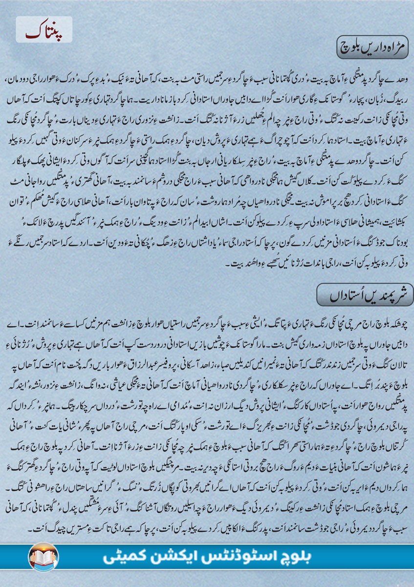 BSAC_org's tweet photo. استاد؛ زانشت ءِ دیمروئی دیوک ءُ راستی ءِ پھازوک

مھروانیں راج

ماں جہان ءَ ہما راج سرسوبی ءُ دیمروئی ءِ سیمسراں گوازین اَنت کہ وھدے آھانی گور ءَ پہ دیمروئی ءَ سلہیں راہ ءُ مُچانکی زانتے بہ بیت۔ بہ زاں دیمروئی ءُ گھتری بید ء زانگ ءَ ھچ بر سرجم بیت نہ کنت۔ ہمے زانگ ءِ برورد  بیت کہ راج وتی شَر ءُ ھراب ءِ میان ءَ تپاوت کنگ ءَ ھوار پہ راجی گھتری، چاگردی دیمروئی ءُ  مُچانکی گھبودی ءَ پندے بُراِت کن اَنت۔ اے کُلیں عمل بید ء زانشت ءَ سرجم بیت نہ کن اَںت۔ فرانس ءِ نامی ئیں کواس ءُ پوسٹ ماڈرنسٹ، مشل فوکو تاکت ءَ گوں زانت ءَ بندوک کنت۔ بزاں ہرکسی دانش گیش بیت گُڑا تاکت ہمائیگ اِنت۔ آ تاکت راجی سما ءِ ودینگ، چاگردی سِلکاریانی ھلاسی یاکہ چاگردی جوڈشت بہ بیت، کُلانی تہ ءَ سوہوئیں کِردے پیلو کنت۔ آئی ءَ ابید ہم بازیں زانتکار ءُ پوسٹ مارڈنسٹ ہمے چیز ءِ سرءَ بیسہ دار اَنت کہ تاکت ءُ مُھکمی ءِ مستریں وسیلہ زانت ءُ زانشت اِنت۔ پمیشکا استاد ہما کِردار اَنت کہ آ سرجمیں چاگرد ءِ زانت ءُ مُچانکی دانش ءِ دیمروئی ءِ مانزمان اَنت۔ زندگیں راج مُدامی ہما کِرداں یات کن اَنت کہ آھاں پہ راجی وشھالی ءُ باندات ءَ وتی مادنیں زند ءِ ہمک ساھت کُربان کُتگ۔ مرچی دنیا ءِ ہما کُلیں راج، ہما نپر ءُ استاداں پہ پھر ءُ شانی یات کن اَنت ءُ آھانی کِرد ءَ ستک شانی ندر کن اَنت کہ آھاں پہ راجی دیمروئی ءَ وتی سرجمیں زند ندر کُتگ۔ 

گُلیں راج

انچوشکہ ہمک چاگرد ءِ دیمروئی گوں زانت ءَ بندوک اِنت ءُ استاد زانت ءِ ودینگ ءُ دیمروئی دیگ ءِ تیوگیں وسیلہ اَنت۔ ہمے بنیات ءَ وھدے ما جہان ءِ دیمروئی ءِ کُتگیں راجاں چاریں گُڑا آھانی گور ءَ استاد ءُ وانینوکیں سرانی مزنیں ازت ءُ شرپے اَست کہ آھاں وتی راج چہ تہاری ءِ اندوھاں کش اِتگ ءُ رُژنائیں بانداتے ءِ واھند کُتگ۔ بہ گندے چُشیں بازیں نامے بہ بیت کہ آھاں پہ وتی راج ءَ ہمک وھد ءَ مزنیں پند بُر اِتگ بلے وھدے چاگرد پدمنتگی ءِ آماچ بیتگ گُڑا ہمے جاوراں راجانی استاد ءُ زانندھیں سراں ہما کِرد پیلو کُتگ آ ھچ بر بے ھال نہ بنت۔ پیش ءَ ہمک راج ءَ جُتائیں وھد ءُ باریگاں وتی زانندھیں سر مُدامی یات کتگ اَنت بلے چوشیں مُچانکی روچ ءِ نامینگ نہ بیتگ کہ ہما روچ ءَ سرجمیں جہان ءِ نپر ءُ راج استادانی کِرد ءَ ستک شانی ندر کنان ءَ آھاں یات بہ کن اَنت۔ ہمے کنڈ ءَ پُر کنان ءَ یونیسوک (UNESCO) 1966 ءَ یک بِل یے  پیش کنگ بیت کہ جہانی جہت ءَ استادانی کِرد ءُ بھرشت ءِ ستاہ کنگ ءُ آھانی یات کنگ ءَ ھاسیں روچے ایر کنگ بہ بیت۔ دیمتر ءَ ہمے بِل 1997 ءَ منگ بیت بلے آئی ءَ پیش چہ 1994 ءَ استادانی میاں اُستمانی روچ ماں 5 اکتوبر ءَ دارگ ءُ استادانی کِرد ءُ کُرتن یات کنگ بیتگ اَت۔ اے روچ ءِ دارگ ءِ من ءُ مُراد راجانی تہ ءَ ہما استادانی کِردانی ستاہ کنگ ءُ آھانی یات کنگ اِنت کہ آھاں وتی سرجمیں وس پہ راجی زانشت ءُ چاگردی دیمروئی ءَ ھرچ کُتگ ءُ راج ءِ باندات ءُ آوکیں پدریچ ءَ ہمے شون دیگ اِنت کہ آھانی بامرد ءُ راجی نپراں چونیں کِردے پیلو کُتگ۔ بُن اَسل ءَ ہمے راج ءِ مُچانکی زانت ءِ پھریزگ اِنت۔ 

شرپمندیں اُستاداں 

چوشکہ بلوچ راج مرچی مُچانکی رنگ ءَ تہاری ءَ پتاتگ ءُ ایشی ءِ سبب ءَ چاگرد ءِ سرجمیں راستیاں ھوار بلوچ ءِ زانشت ہم مزنیں کساسے ءَ سانمند اِنت۔ اے دابیں جاوراں پہ بلوچ استاداں زمہ واری گیش بنت۔ مارا گوستانک ءَ چوشیں بازیں استادانی درور دست کپ اَنت کہ آھاں ہمے تہاری ءِ پروش ءُ رُژنائی ءِ تالان کنگ ءَ وتی سرجمیں زند ندر کُتگ کہ آھانی تہ ءَ نمیرانیں کندیلیں صباء، زاھد آسکانی، پروفیسر عبدالرزاق ءَ ھوار باریں دگہ چُنت نام اَنت کہ آھاں پہ بلوچ ءَ پند بُر اِتگ۔ اے جاوراں کہ راج ءِ نپر سکلکاری ءُ چاگردی نادرواھیانی آماچ اَنت کہ آھانی تہ ءَ مجگی عیاشی، نہ وانگ، زانشت ءِ نزور، نشہ ءُ ایندگہ پدمنتگیں رواج ھوار اَنت، پہ اُستاداں کار کنگ ءُ ایشانی پروش دیگ ارزان نہ اِنت ءُ مُدامی اے راہ چہ تورشت ءُ درداں سرچکار بیتگ۔ ہما نپر ءُ کِرداں کہ پہ راجی دیمروئی، چاگردی جوڈشت ءُ مُچانکی زانت ءِ بھریزگ ءَ اے تورشت ءُ سکی اوپار کُتگ اَنت، مرچی راج آھاں پہ پھر ءُ شانی یات کنت ءُ آھانی کُرتناں بلوچ راج ءُ چاگرد ءِ تہ ءَ ہما راستی سھرا  کُتگ کہ آھانی سبب ءَ بلوچ ءِ ہمک نپر چہ مُچانکی زانت ءِ زر ءَ آژنا اِنت۔  آھانی کِرد پہ بلوچ راج ءِ ہمک نپر ءَ ہما شون اَنت کہ آھانی بنیات ءَ دیم ءَ روگ ءَ راج ھچ بر وتی استانکی ءَ چہ دیر نہ بیت۔ مرچیگیں بلوچ استاداں لوٹیت کہ آ پہ وتی راج ءُ چاگرد ءِ گھتر کنگ ءَ ہما کِرداں دیم ءَ ایر بہ کن اَنت ءُ وتی کِرد ءَ پیلو بہ کن اَنت کہ آھاں اے گرانیں بھر وتی کوپگاں زُرتگ ءُ نسگ ءُ گرانیں ساھتاں راج ءِ راھشونی کُتگ۔

بلوچ اسٹوڈنٹس ایکشن کمیٹی
