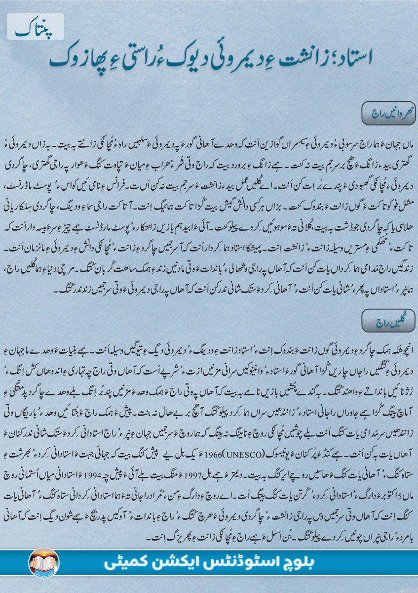 BSAC_org's tweet photo. استاد؛ زانشت ءِ دیمروئی دیوک ءُ راستی ءِ پھازوک

مھروانیں راج

ماں جہان ءَ ہما راج سرسوبی ءُ دیمروئی ءِ سیمسراں گوازین اَنت کہ وھدے آھانی گور ءَ پہ دیمروئی ءَ سلہیں راہ ءُ مُچانکی زانتے بہ بیت۔ بہ زاں دیمروئی ءُ گھتری بید ء زانگ ءَ ھچ بر سرجم بیت نہ کنت۔ ہمے زانگ ءِ برورد  بیت کہ راج وتی شَر ءُ ھراب ءِ میان ءَ تپاوت کنگ ءَ ھوار پہ راجی گھتری، چاگردی دیمروئی ءُ  مُچانکی گھبودی ءَ پندے بُراِت کن اَنت۔ اے کُلیں عمل بید ء زانشت ءَ سرجم بیت نہ کن اَںت۔ فرانس ءِ نامی ئیں کواس ءُ پوسٹ ماڈرنسٹ، مشل فوکو تاکت ءَ گوں زانت ءَ بندوک کنت۔ بزاں ہرکسی دانش گیش بیت گُڑا تاکت ہمائیگ اِنت۔ آ تاکت راجی سما ءِ ودینگ، چاگردی سِلکاریانی ھلاسی یاکہ چاگردی جوڈشت بہ بیت، کُلانی تہ ءَ سوہوئیں کِردے پیلو کنت۔ آئی ءَ ابید ہم بازیں زانتکار ءُ پوسٹ مارڈنسٹ ہمے چیز ءِ سرءَ بیسہ دار اَنت کہ تاکت ءُ مُھکمی ءِ مستریں وسیلہ زانت ءُ زانشت اِنت۔ پمیشکا استاد ہما کِردار اَنت کہ آ سرجمیں چاگرد ءِ زانت ءُ مُچانکی دانش ءِ دیمروئی ءِ مانزمان اَنت۔ زندگیں راج مُدامی ہما کِرداں یات کن اَنت کہ آھاں پہ راجی وشھالی ءُ باندات ءَ وتی مادنیں زند ءِ ہمک ساھت کُربان کُتگ۔ مرچی دنیا ءِ ہما کُلیں راج، ہما نپر ءُ استاداں پہ پھر ءُ شانی یات کن اَنت ءُ آھانی کِرد ءَ ستک شانی ندر کن اَنت کہ آھاں پہ راجی دیمروئی ءَ وتی سرجمیں زند ندر کُتگ۔ 

گُلیں راج

انچوشکہ ہمک چاگرد ءِ دیمروئی گوں زانت ءَ بندوک اِنت ءُ استاد زانت ءِ ودینگ ءُ دیمروئی دیگ ءِ تیوگیں وسیلہ اَنت۔ ہمے بنیات ءَ وھدے ما جہان ءِ دیمروئی ءِ کُتگیں راجاں چاریں گُڑا آھانی گور ءَ استاد ءُ وانینوکیں سرانی مزنیں ازت ءُ شرپے اَست کہ آھاں وتی راج چہ تہاری ءِ اندوھاں کش اِتگ ءُ رُژنائیں بانداتے ءِ واھند کُتگ۔ بہ گندے چُشیں بازیں نامے بہ بیت کہ آھاں پہ وتی راج ءَ ہمک وھد ءَ مزنیں پند بُر اِتگ بلے وھدے چاگرد پدمنتگی ءِ آماچ بیتگ گُڑا ہمے جاوراں راجانی استاد ءُ زانندھیں سراں ہما کِرد پیلو کُتگ آ ھچ بر بے ھال نہ بنت۔ پیش ءَ ہمک راج ءَ جُتائیں وھد ءُ باریگاں وتی زانندھیں سر مُدامی یات کتگ اَنت بلے چوشیں مُچانکی روچ ءِ نامینگ نہ بیتگ کہ ہما روچ ءَ سرجمیں جہان ءِ نپر ءُ راج استادانی کِرد ءَ ستک شانی ندر کنان ءَ آھاں یات بہ کن اَنت۔ ہمے کنڈ ءَ پُر کنان ءَ یونیسوک (UNESCO) 1966 ءَ یک بِل یے  پیش کنگ بیت کہ جہانی جہت ءَ استادانی کِرد ءُ بھرشت ءِ ستاہ کنگ ءُ آھانی یات کنگ ءَ ھاسیں روچے ایر کنگ بہ بیت۔ دیمتر ءَ ہمے بِل 1997 ءَ منگ بیت بلے آئی ءَ پیش چہ 1994 ءَ استادانی میاں اُستمانی روچ ماں 5 اکتوبر ءَ دارگ ءُ استادانی کِرد ءُ کُرتن یات کنگ بیتگ اَت۔ اے روچ ءِ دارگ ءِ من ءُ مُراد راجانی تہ ءَ ہما استادانی کِردانی ستاہ کنگ ءُ آھانی یات کنگ اِنت کہ آھاں وتی سرجمیں وس پہ راجی زانشت ءُ چاگردی دیمروئی ءَ ھرچ کُتگ ءُ راج ءِ باندات ءُ آوکیں پدریچ ءَ ہمے شون دیگ اِنت کہ آھانی بامرد ءُ راجی نپراں چونیں کِردے پیلو کُتگ۔ بُن اَسل ءَ ہمے راج ءِ مُچانکی زانت ءِ پھریزگ اِنت۔ 

شرپمندیں اُستاداں 

چوشکہ بلوچ راج مرچی مُچانکی رنگ ءَ تہاری ءَ پتاتگ ءُ ایشی ءِ سبب ءَ چاگرد ءِ سرجمیں راستیاں ھوار بلوچ ءِ زانشت ہم مزنیں کساسے ءَ سانمند اِنت۔ اے دابیں جاوراں پہ بلوچ استاداں زمہ واری گیش بنت۔ مارا گوستانک ءَ چوشیں بازیں استادانی درور دست کپ اَنت کہ آھاں ہمے تہاری ءِ پروش ءُ رُژنائی ءِ تالان کنگ ءَ وتی سرجمیں زند ندر کُتگ کہ آھانی تہ ءَ نمیرانیں کندیلیں صباء، زاھد آسکانی، پروفیسر عبدالرزاق ءَ ھوار باریں دگہ چُنت نام اَنت کہ آھاں پہ بلوچ ءَ پند بُر اِتگ۔ اے جاوراں کہ راج ءِ نپر سکلکاری ءُ چاگردی نادرواھیانی آماچ اَنت کہ آھانی تہ ءَ مجگی عیاشی، نہ وانگ، زانشت ءِ نزور، نشہ ءُ ایندگہ پدمنتگیں رواج ھوار اَنت، پہ اُستاداں کار کنگ ءُ ایشانی پروش دیگ ارزان نہ اِنت ءُ مُدامی اے راہ چہ تورشت ءُ درداں سرچکار بیتگ۔ ہما نپر ءُ کِرداں کہ پہ راجی دیمروئی، چاگردی جوڈشت ءُ مُچانکی زانت ءِ بھریزگ ءَ اے تورشت ءُ سکی اوپار کُتگ اَنت، مرچی راج آھاں پہ پھر ءُ شانی یات کنت ءُ آھانی کُرتناں بلوچ راج ءُ چاگرد ءِ تہ ءَ ہما راستی سھرا  کُتگ کہ آھانی سبب ءَ بلوچ ءِ ہمک نپر چہ مُچانکی زانت ءِ زر ءَ آژنا اِنت۔  آھانی کِرد پہ بلوچ راج ءِ ہمک نپر ءَ ہما شون اَنت کہ آھانی بنیات ءَ دیم ءَ روگ ءَ راج ھچ بر وتی استانکی ءَ چہ دیر نہ بیت۔ مرچیگیں بلوچ استاداں لوٹیت کہ آ پہ وتی راج ءُ چاگرد ءِ گھتر کنگ ءَ ہما کِرداں دیم ءَ ایر بہ کن اَنت ءُ وتی کِرد ءَ پیلو بہ کن اَنت کہ آھاں اے گرانیں بھر وتی کوپگاں زُرتگ ءُ نسگ ءُ گرانیں ساھتاں راج ءِ راھشونی کُتگ۔

بلوچ اسٹوڈنٹس ایکشن کمیٹی