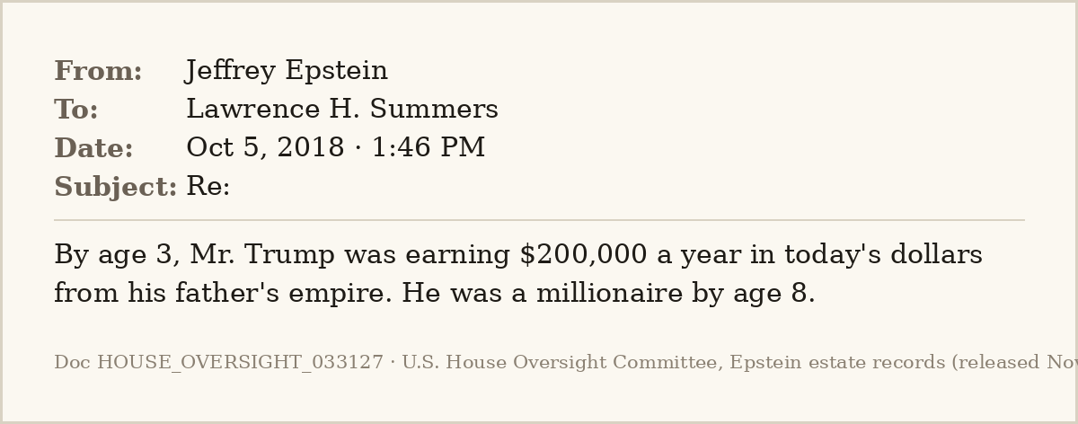EpsteinsEmails's tweet photo. 📧 Oct 5, 2018 · 1:46 PM
From: Jeffrey Epstein
To: Lawrence H. Summers

Three days after the Times' bombshell on Trump family wealth, Epstein sends Larry Summers the detail: "By age 3, Mr. Trump was earning $200,000 a year in today's dollars."
#EpsteinFiles https://t.co/27tpgKmT5R