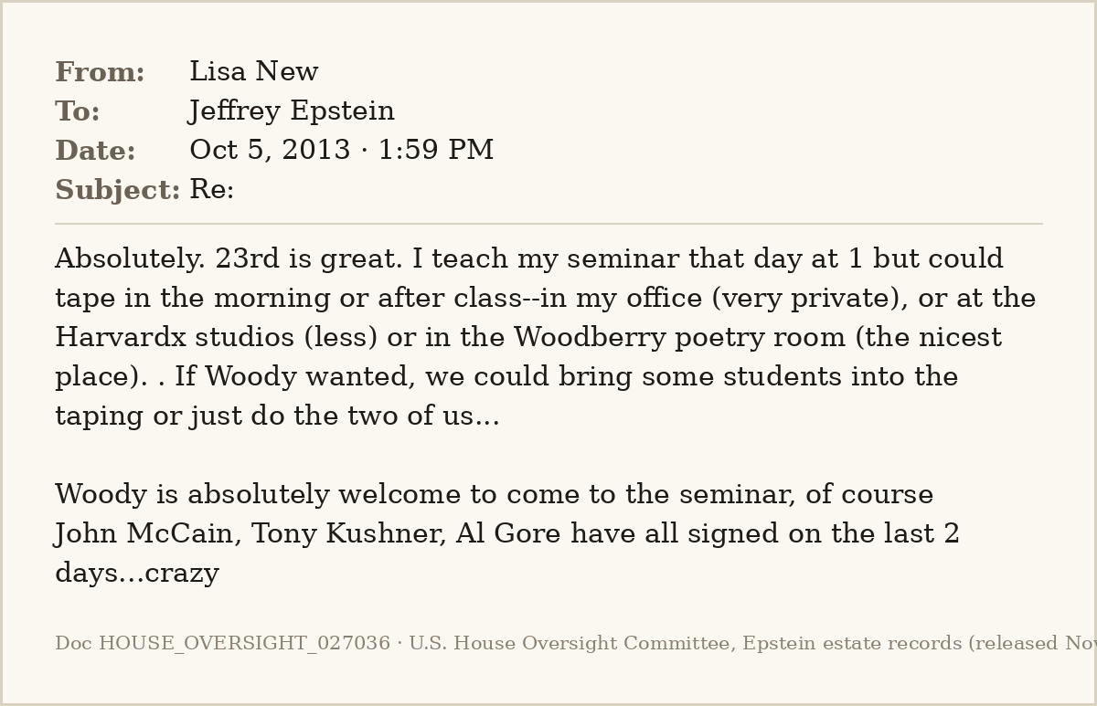 EpsteinsEmails's tweet photo. 📧 Oct 5, 2013 · 1:59 PM
From: Lisa New
To: Jeffrey Epstein

Harvard's Elisa New, Larry Summers's wife, lines up a poetry taping with "woody" through Epstein: "John McCain, Tony Kushner, Al Gore have all signed on the last 2 days...crazy."
#EpsteinFiles https://t.co/oGfYv0KM4e