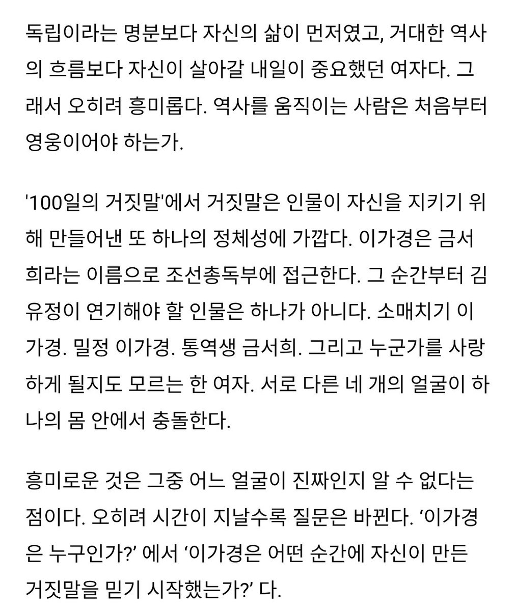 _4awol's tweet photo. 어디 한 문단만 긁기에는 기사가 좋아서 다 들고 왔어
https://t.co/MyWIrqjmMb

독립이라는 명분보다 자신의 삶이 먼저였고, 거대한 역사의 흐름보다 자신이 살아갈 내일이 중요했던 여자다. 그래서 오히려 흥미롭다. 역사를 움직이는 사람은 처음부터 영웅이어야 하는가.

 김유정이 연기해야 할 인물은 하나가 아니다. 소매치기 이가경. 밀정 이가경. 통역생 금서희. 그리고 누군가를 사랑하게 될지도 모르는 한 여자. 서로 다른 네 개의 얼굴이 하나의 몸 안에서 충돌한다. 

흥미로운 것은 그중 어느 얼굴이 진짜인지 알 수 없다는 점이다. 오히려 시간이 지날수록 질문은 바뀐다. ‘이가경은 누구인가?’ 에서 ‘이가경은 어떤 순간에 자신이 만든 거짓말을 믿기 시작했는가?’ 다.

이 작품에서 김유정의 연기를 기대하게 만드는 이유는 ‘얼굴’이다. 첩보물에서 얼굴은 곧 정보다. 웃는 얼굴도 정보이고, 놀란 얼굴도 정보이며, 침묵하는 얼굴 역시 정보다. 이가경은 자신의 감정을 그대로 보여줘서는 안 된다. 김유정이 만들어낼 이가경의 얼굴은 그래서 드라마의 중요한 서사가 될 수 있다. 

100일 동안 연기했던 사람이 진짜 내가 되어버린다면. 100일 동안 속였던 사람이 가장 믿고 싶은 사람이 되어버린다면. 그리고 살아남기 위해 시작했던 거짓말이 어느 순간 다른 사람을 살리기 위한 선택이 된다면.