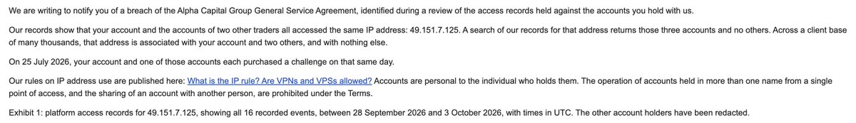 SwiftGXT's tweet photo. @AlphaCapitalUK Denied my payout due to the IP address issue and Payment issue but I have proofs.

Exhibit 1: platform access records for 49.151.7.125, showing all 16 recorded events, between 28 September 2026 and 3 October 2026, with times in UTC. The other account holders have been redacted.

- During this time, I was out with my friends on a vacation and I have proofs. Only platform access was made during this time and no trades were taken using the same IP. AS PER YOUR FAQ, ONLY TRADES WERE MENTIONED, NO DASHBOARD ACCESS!

Exhibit 2: payment records for the transactions of 25 July 2026 referred to above, as held on our systems. The details of the other account holder have been redacted.

- I paid for this account using my own money and my own acccount. IF YOU WANT THE BANK STATEMENT, I WILL GIVE IT TO YOU @AlphaCapitalUK. IS IT MY FAULT THAT ANOTHER USER THAT I DON'T KNOW OF PURCHASED THE SAME ACCOUNT ON THE SAME DAY AS MINE?

ACCUSING SOMEONE OF DOING SOMETHING THAT THEY DON'T EVEN KNOW IS ABSURD. THIS IS NOT ACCEPTABLE. MY PAYOUT WAS ONLY $1,800+ AND YET YOU STILL GET THINGS LIKE THIS. @AlphaCapitalUK

I'M THE GUY WHO ACCEPTS IF I'M AT FAULT BUT THIS TIME, IT'S NOT ME. GETTING BANNED DUE TO DASHBOARD ACCESS ON THE SAME IP WHILE ON VACATION?? GETTING BANNED DUE TO SOMEONE PURCHASED AN ACCOUNT ON THE SAME DAY AS MINE??? THIS IS THE FIRST TIME I HEARD SOMEONE GOT BANNED FOR THIS LOL...