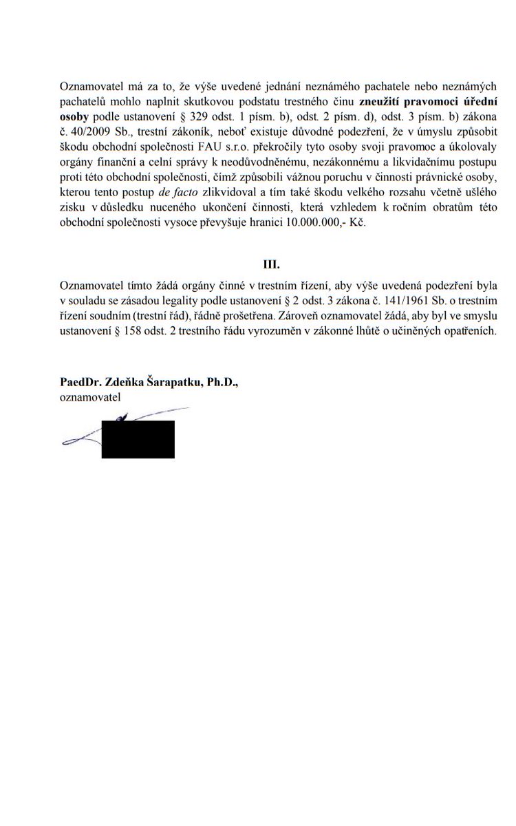 zdeneksarapatka's tweet photo. Trestní oznámení
Nic. Ticho po pěšině. Přestože firmu FAU a s ní třináct lidí zprostil soud (sic!) po čtyřech letech obžaloby za „krácení daní“, Schillerová s Babišem a jejich otroky, co na FAU „zaklekli“, zůstávaj‘ bez trestu. Podle soudce přitom chyběl u obžalovaných byť jediný důkaz o vině. A šerstvá hra žalobce o prodloužený čas skrz odvolání připomíná spíš hlazení po srsti Bureše: za čtyři roky soudů už bylo vše řečeno. Kriminalizace konkurence má blízko ke kriminalizaci nepohodlných občanů. „Domnívám se, že existuje důvodné podezření, že neznámý pachatel nebo neznámí pachatelé působící toho času ve vedoucích pozicích vlády České republiky, Ministerstva financí či Finanční správy překročili svoji pravomoc, aby obchodní společnost FAU s.r.o. zničili,“ píši mj. ve svém trestním oznámení, které dnes datovkou odešlo na VSZ v Praze. Tudy ne, grázlové!