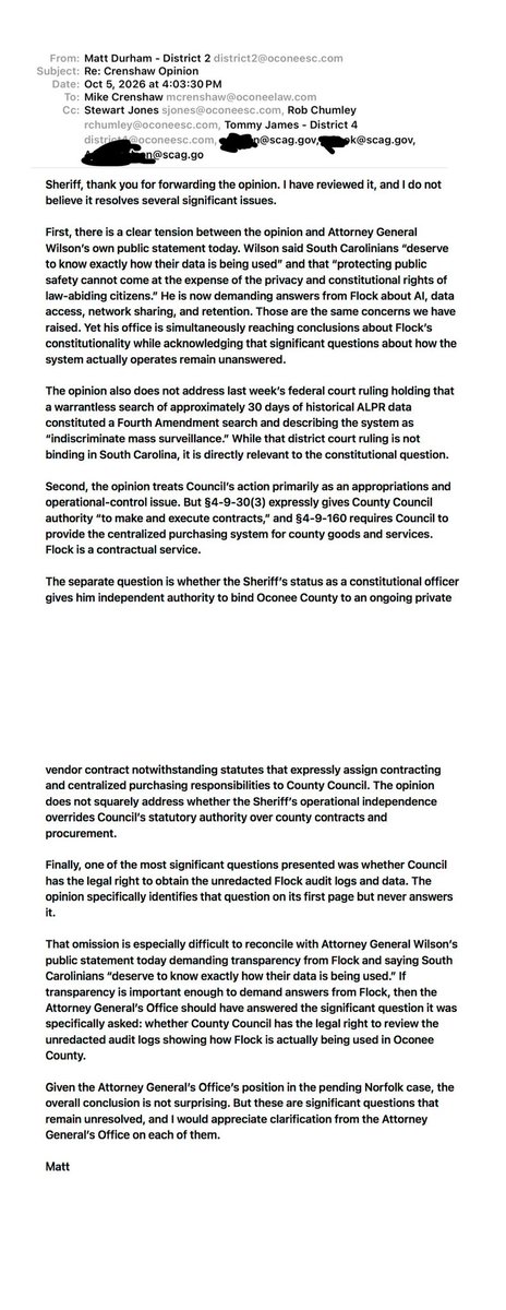 MattdurhamOC's tweet photo. Today, Attorney General Alan Wilson said that “protecting public safety cannot come at the expense of the privacy and constitutional rights of law-abiding citizens” and that South Carolinians “deserve to know exactly how their data is being used.”

Also today, Sheriff Crenshaw forwarded me an Attorney General’s opinion dated Friday concerning Oconee County’s Protection from Mass Surveillance ordinance. The opinion takes the position that Flock cameras are constitutional.

The contrast is difficult to ignore. In the opinion, the Attorney General takes the position that the use of Flock cameras is constitutional. Yet today, he is seeking answers from Flock while publicly warning that public safety cannot come at the expense of citizens’ constitutional rights and privacy. Those are many of the same concerns that led us to act in the first place.

At the end of the day, an Attorney General opinion is just that, an opinion. It is not a lawful order.

There are significant questions the opinion does not address.

Just last week, a federal court held that a warrantless search of approximately 30 days of historical ALPR location data constituted a Fourth Amendment search. The court described the system as “indiscriminate mass surveillance” and suppressed the evidence. That ruling is not binding in South Carolina, but it is directly relevant to the constitutional question and is not addressed in the opinion.

The opinion also specifically acknowledges that Sheriff Crenshaw asked whether County Council has the legal right to review the unredacted Flock audit logs and data showing how the system has actually been used in Oconee County, records Sheriff Crenshaw has not provided in response to County Council’s request and has said would cost approximately $80,000 to produce. The opinion never answers that question.

That is difficult to reconcile with today’s call for transparency from Flock. If South Carolinians deserve to know exactly how their data is being used, then whether their elected County Council can review the audit logs showing how that system has actually been used locally is a significant question that deserves an answer.

Although the opinion issued by his office does not fully align with Attorney General Wilson’s public statement today, I agree with what he said: “protecting public safety cannot come at the expense of the privacy and constitutional rights of law-abiding citizens.” That is exactly why Oconee County has been asking these questions.

In full transparency, below is the response I sent to Sheriff Crenshaw. I also copied Attorney General Wilson so he could see exactly what concerns remain unresolved.
