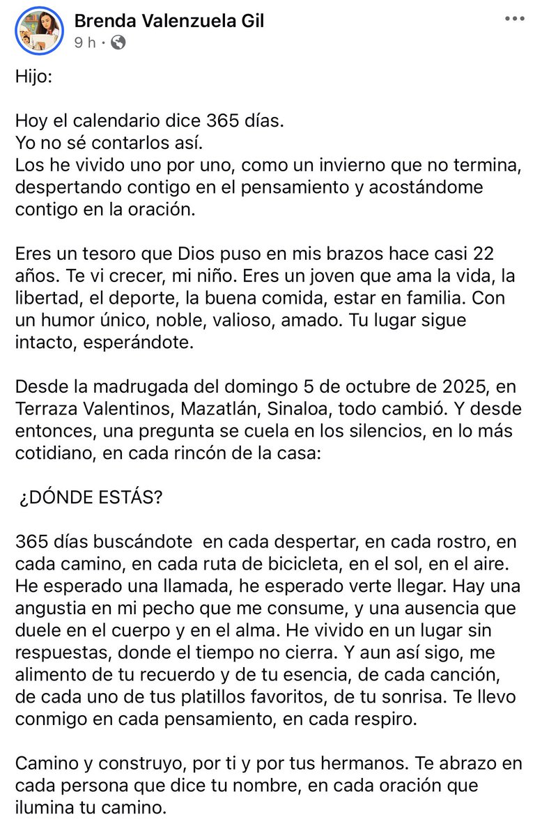 azucenau's tweet photo. 🔴“¿DÓNDE ESTÁS?”

A un año de la desaparición de Carlos Emilio, su madre, Brenda Valenzuela, compartió un mensaje en sus redes sociales. 

Desde la madrugada del 5 de octubre de 2025, cuando fue visto por última vez en Terraza Valentinos, en Mazatlán, Sinaloa, su familia no ha dejado de buscarlo.

“Lo único que quiero en este mundo es volver a abrazar a mi hijo”, expresa Brenda, quien pide a quienes puedan tener información sobre Carlos Emilio que permitan su regreso a casa.

Este 5 de octubre, a las 19:00 horas, su familia realizará un Santo Rosario virtual para pedir por su regreso.