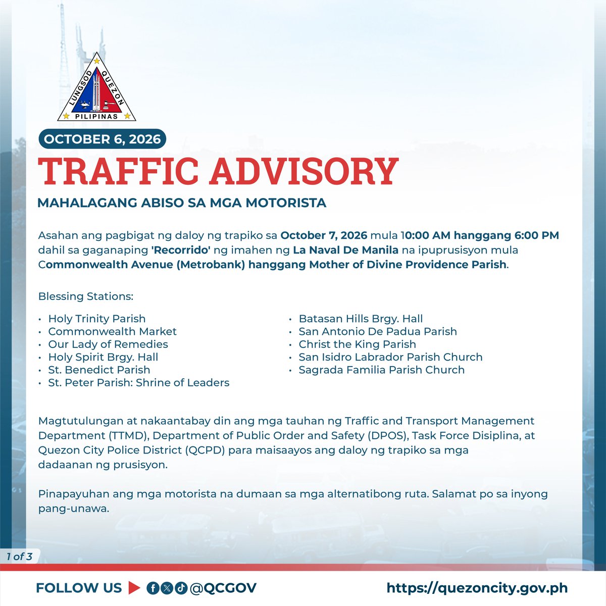 QCGov's tweet photo. MAHALAGANG ABISO SA MGA MOTORISTA🚦

Asahan ang pagbigat ng daloy ng trapiko sa October 7, 2026 mula 10:00 AM hanggang 6:00 PM dahil sa gaganaping 'Recorrido' ng imahen ng La Naval De Manila na ipuprusisyon mula Commonwealth Avenue (Metrobank) hanggang Mother of Divine Providence Parish.

Blessing Stations:

•Holy Trinity Parish
•Commonwealth Market
•Our Lady of Remedies
•Holy Spirit Brgy. Hall
•St. Benedict Parish
•St. Peter Parish: Shrine of Leaders
•Batasan Hills Brgy. Hall
•San Antonio De Padua Parish
•Christ the King Parish
•San Isidro Labrador Parish Church
•Sagrada Familia Parish Church

Magtutulungan at nakaantabay din ang mga tauhan ng Traffic and Transport Management Department (TTMD), Department of Public Order and Safety (DPOS), Task Force Disiplina, at Quezon City Police District (QCPD) para maisaayos ang daloy ng trapiko sa mga dadaanan ng prusisyon.

Pinapayuhan ang mga motorista na dumaan sa mga alternatibong ruta. Salamat po sa inyong pang-unawa.