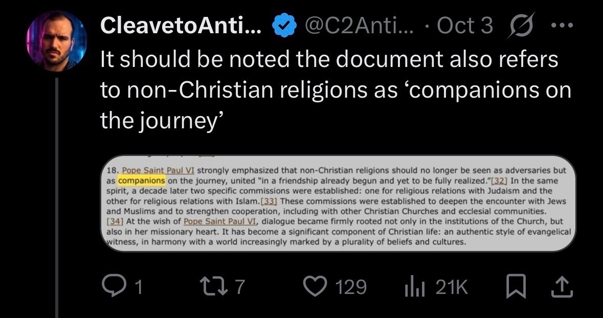 Popesplainer09's tweet photo. The next argument is against the fact that the document calls Christian and non-Christian’s “allies/friends/pilgrims of truth.” 

The language of "companions," "allies," and shared "pilgrims of truth,” when applied to religions as such rather than to persons risks collapsing two things that have to remain distinct:

1). Human dignity and solidarity: Every person, regardless of religion, is made in the image and likeness of God. Catholics must engage them with respect, charity, and genuine love.
2). Doctrinal equivalence or religious pluralism: The idea that all paths lead equally toward God, that Islam, Hinduism, Buddhism, and Christianity are all valid "routes,” is flatly condemned by Catholic teaching.

The document itself recalls that Nostra Aetate affirms the necessity of dialogue with other religious traditions, since such dialogue is now "a part of the Church's evangelizing mission." Conversely, to those who tend to relativize their own religious identity, the same Declaration recalls the need for fidelity to Jesus Christ, "the Way, the Truth, and the Life" (Jn 14:6).

So the document does have these ANCHORS of Orthodoxy, yet, when the anchors are buried in qualifications and the "companion/ally/pilgrim" language dominates the atmosphere of the text, the average reader, priest, catechist, or layperson, may absorb a spirit of religious equivalence that the document does not teach. So there is legitimate criticism for the language used and there can be a call for more clear language (for the sake of the type of controversy going on rn), yet there is nothing inherently wrong if read in a correct way w/ this statement.