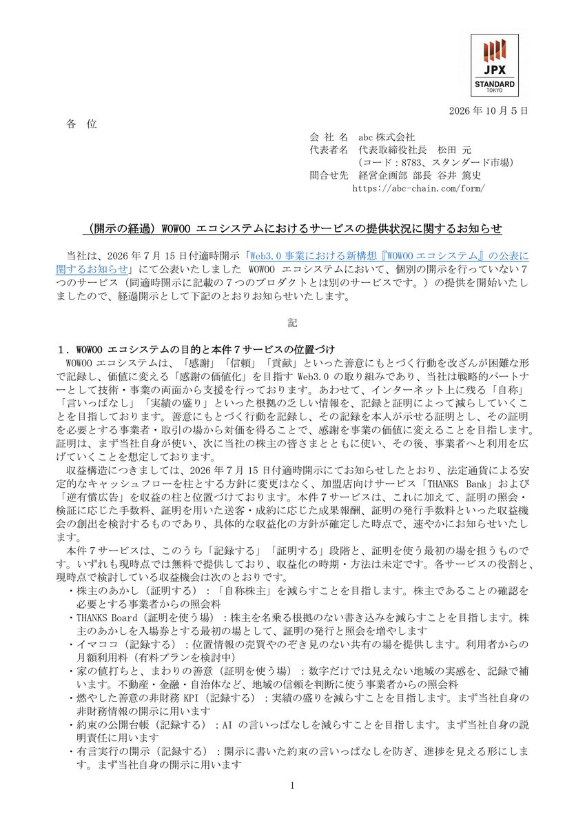 abc_trillion's tweet photo. 【abc：WOWOOエコシステム、新たに7サービスを一斉提供開始】

2026年7月公表のWOWOOエコシステムにおいて、個別開示を行っていなかった新たな7サービスの提供を開始しましたので、経過開示としてお知らせいたします。

【📌 注目ポイント】
🔸 2026年8月〜9月にかけて7サービスを順次リリース（イマココ：8/24、株主のあかし・THANKS Board：9/14 ほか）
🔸 「株主のあかし」はAI検査により氏名・株数を明かさずに株主であることを証明するサービス
🔸 「有言実行の開示」はPDFのsha256指紋と開示内の約束を台帳化し、言いっぱなしを防ぐ仕組み
🔸 7サービスはすべて現時点で無料提供。照会料・成果報酬・月額制など収益化は今後検討
🔸 WWBトークンのバーン件数を四半期ごとに公開する「燃やした善意の非財務KPI」を開設
🔸 エコシステム全体のプロダクト数は既公表分と合わせて17に拡大

＜背景＞
当社は2026年7月15日付で公表したWOWOOエコシステムにおいて、「感謝」「信頼」「貢献」といった善意の行動を改ざんが困難な形で記録・証明し、価値に変える取り組みを推進しています。
今回の7サービスは、そのうち「記録する」「証明する」「証明を使う最初の場」を担うものとして、個別開示なしに順次提供を開始しました。

＜7サービスの役割＞
「株主のあかし」は自称株主を減らすことを目的とし、「THANKS Board」はその証明を入場券とする掲示板です。
「イマココ」は位置情報を約1kmに丸め、履歴を持たず2日で消去するプライバシー重視の居場所共有サービスです。
「家の値打ちと、まわりの善意」は国交省の公示地価データと周辺の善意記録を組み合わせて表示し、地域の実感を補完します。

＜透明性・説明責任への活用＞
「燃やした善意の非財務KPI」はWWBトークンのバーン件数を四半期単位で公開し、非財務情報の透明性向上を図ります。
「約束の公開台帳」は当社AI「佐藤」が公開の場で行った約束と履行状況を誰でも閲覧できる形で公開します。
「有言実行の開示」は適時開示PDFのsha256指紋と記載された約束を台帳化し、開示の言いっぱなしを構造的に防ぐ仕組みです。

＜収益構造と今後の展開＞
収益の柱は引き続き「THANKS Bank」および「逆有償広告」による法定通貨ベースの安定キャッシュフローです。
7サービスは現時点で無料提供であり、照会料・成果報酬・月額制プランなど収益化の方針が確定次第、速やかに開示します。
2027年8月期の連結業績への影響は軽微の見込みですが、エコシステム全体の事業位置づけと収益計画は中期経営計画にて整理・公表予定です。

IR情報の詳細はこちら
https://t.co/lj1K3aJVar