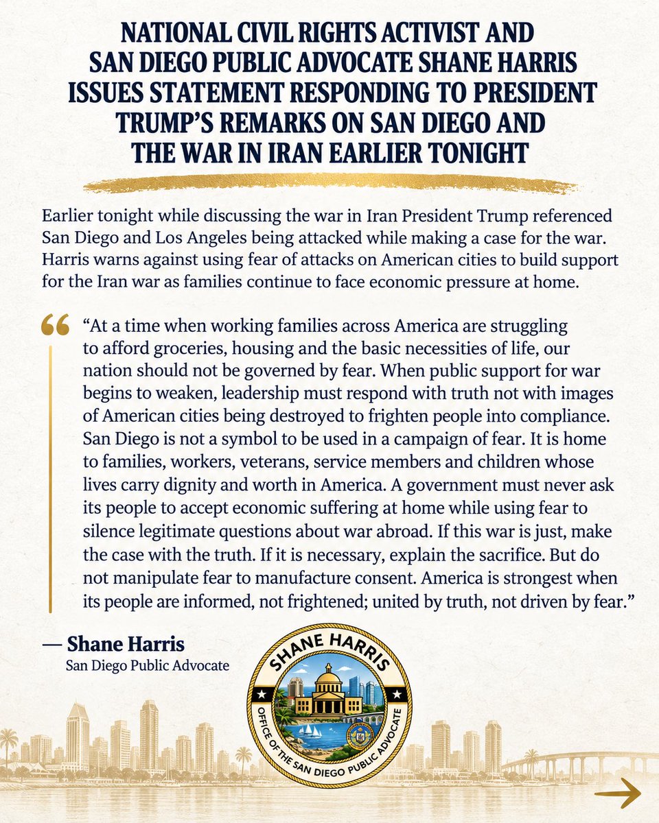 shaneharrisnow's tweet photo. Tonight, President Trump invoked San Diego while making his case for the war in Iran. Moments ago I issued this statement: 

At a time when working families across America are struggling to afford groceries, housing and the basic necessities of life, our nation should not be governed by fear.

When public support for war begins to weaken, leadership must respond with truth not with images of American cities being destroyed to frighten people into compliance.

San Diego is not a symbol to be used in a campaign of fear. It is home to families, workers, veterans, service members and children whose lives carry dignity and worth in America.

A government must never ask its people to accept economic suffering at home while using fear to silence legitimate questions about war abroad.

If this war is just, make the case with the truth. If it is necessary, explain the sacrifice. But do not manipulate fear to manufacture consent.

America is strongest when its people are informed, not frightened; united by truth, not driven by fear.

— Shane Harris
National Civil Rights Activist & San Diego Public Advocate