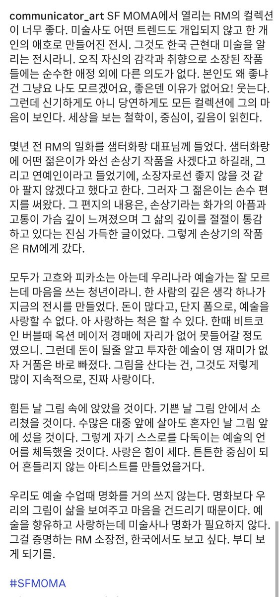 RainyNAMJIN's tweet photo. คุณอิมจียอง Arts Educator, Art Communicator, นักเขียน และ CEO ขององค์กร 즐거운예감 เล่าถึงนัมจุนกับ #RMXSFMOMA ไว้ดีมากเลย🥹😭

💓ฉันชอบนิทรรศการคอลเลกชันของ RM ที่จัดขึ้นที่ SF MOMA มาก ๆ ค่ะ เป็นนิทรรศการที่สร้างขึ้นจากความชอบส่วนบุคคลโดยไม่มีประวัติศาสตร์ศิลปะหรือเทรนด์ใด ๆ เข้ามาเกี่ยวข้อง
💓ยิ่งไปกว่านั้น ยังเป็นนิทรรศการที่ช่วยเผยแพร่ศิลปะเกาหลีสมัยใหม่และร่วมสมัยอีกด้วย ผลงานที่สะสมขึ้นมาด้วยประสาทสัมผัสและรสนิยมของเขาเองนั้น ไม่มีเจตนาอื่นใดนอกเหนือไปจากความรักอันบริสุทธิ์
💓เมื่อถูกถามว่าทำไมถึงชอบ เจ้าตัวก็หัวเราะแล้วบอกว่า
🐨นั่นสินะครับ ผมก็ไม่รู้เหมือนกัน ของที่ชอบมันไม่มีเหตุผลหรอกครับ!
💓แต่ก็น่าแปลกใจ ที่เราสามารถมองเห็นตัวตนและจิตใจของเขาได้ในทุกคอลเลกชัน สามารถอ่านได้ถึงปรัชญาในการมองโลก ศูนย์รวมจิตใจ และความลึกซึ้งของเขา
💓เมื่อหลายปีก่อน ฉันได้ยินเรื่องเล่าเกี่ยวกับ RM จากท่านประธาน Samteo Gallery ว่า มีชายหนุ่มคนหนึ่งมาที่แกลอรี่ แล้วบอกว่า จะขอซื้อผลงานของ 'Son SangKi' แต่เนื่องจากได้ยินมาว่า เป็นคนดัง ในฐานะผู้ครอบครองผลงาน จึงคิดว่า อาจจะไม่เหมาะเท่าไหร่ เลยปฏิเสธที่จะขายไป
💓ทว่าชายหนุ่มคนนั้น กลับเขียนจดหมายด้วยลายมือตนเองส่งมา เนื้อหาในจดหมายฉบับนั้นเต็มไปด้วยความจริงใจ โดยบอกว่า เขารับรู้ถึงความเจ็บปวดและความทุกข์ทรมานของจิตรกร 'Son SangKi' ได้อย่างลึกซึ้งในหัวใจ และซาบซึ้งถึงความลึกซึ้งในชีวิตของจิตรกรท่านนั้นอย่างแท้จริง และแล้ว ผลงานของ 'Son SangKi' ก็ได้ไปอยู่กับ RM ชายหนุ่มผู้ใส่ใจศิลปินในประเทศของตัวเอง
💓ในขณะที่ทุกคนรู้จักแต่ Van Gogh หรือ Picasso ความคิดอันลึกซึ้งของคน ๆ หนึ่งได้สร้างนิทรรศการในวันนี้ขึ้นมา 
💓การมีเงินเยอะ ไม่ได้หมายความว่า จะรักศิลปะได้เพียงเพราะอยากเอาไว้เท่ ๆ แต่การทำเป็นเสแสร้งว่ารักน่ะ ทำได้อยู่ 
💓ช่วงที่บิตคอยน์กำลังฟองสบู่ ยอดการประมูลใหญ่ ๆ ถึงกับไม่มีที่นั่งจนเข้าไม่ได้ แต่พอศิลปะที่ลงทุนไปเพราะคิดว่าจะทำเงินได้มันไม่สนุก ฟองสบู่ก็เลยแตกและหายไปทันที การซื้อภาพวาด แถมยังซื้อต่อเนื่องได้มากมายขนาดนั้น มันคือ ความรักที่แท้จริง
💓ในวันที่เหน็ดเหนื่อย เขาคงได้นั่งลงท่ามกลางรูปภาพเหล่านั้น ในวันที่ยินดี เขาคงได้ตะโกนออกมาท่ามกลางรูปภาพ แม้จะใช้ชีวิตอยู่ต่อหน้าฝูงชนมากมาย แต่นึกภาพออกเลยว่า ในวันที่รู้สึกโดดเดี่ยว เขาคงไปยืนอยู่หน้าภาพวาด เขาคงได้เรียนรู้ภาษาแห่งศิลปะที่ช่วยปลอบประโลมตัวเขาเองแบบนั้น ความรักนั้นมีพลังอันยิ่งใหญ่ มันคงได้สร้างศิลปินที่มีศูนย์รวมจิตใจอันแข็งแกร่งและไม่สั่นคลอนขึ้นมา
💓พวกเราเองก็แทบจะไม่ใช้ภาพวาดชื่อดังระดับโลกในชั้นเรียนศิลปะเลย เพราะภาพวาดของเรา สะท้อนถึงชีวิตและเข้าถึงจิตใจได้มากกว่าภาพวาดชื่อดังเหล่านั้น การเสพและรักศิลปะ ไม่จำเป็นต้องพึ่งประวัติศาสตร์ศิลปะหรือภาพวาดชื่อดังระดับโลกเลย 
💓นิทรรศการคอลเลกชันของ RM เป็นสิ่งพิสูจน์เรื่องนี้ และฉันก็อยากเห็นนิทรรศการนี้จัดขึ้นที่เกาหลีบ้างจัง หวังว่าจะได้เห็นนะคะ
#SFMOMA