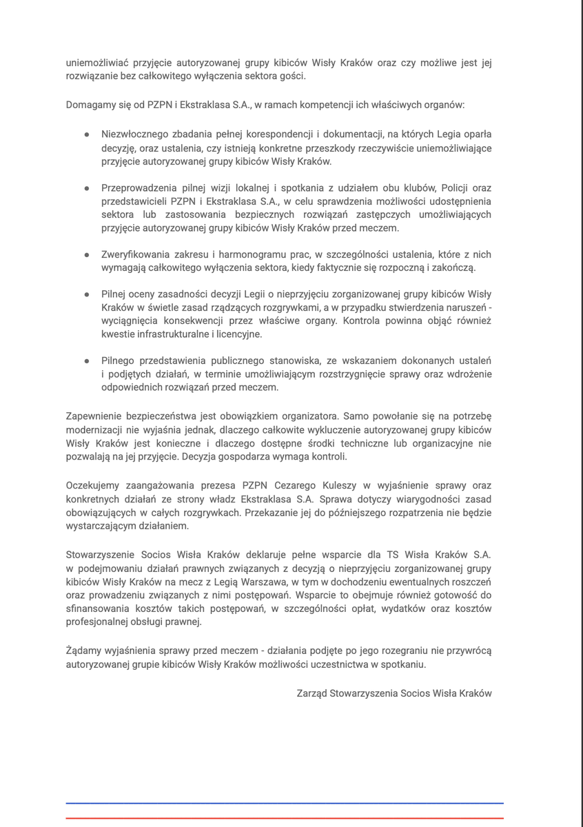 SociosWisla's tweet photo. Stowarzyszenie Socios Wisła Kraków wzywa Polski Związek Piłki Nożnej, prezesa PZPN Cezarego Kuleszę oraz zarząd Ekstraklasa S.A. do natychmiastowego zbadania zasadności zamknięcia sektora gości na stadionie przy ul. Łazienkowskiej w Warszawie i podjęcia działań umożliwiających bezpieczny udział autoryzowanej grupy kibiców Wisły Kraków w meczu zaplanowanym na 11 października br. 

Socios Wisła Kraków skupia ponad 5000 członków - kibiców Wisły, którzy od lat wspierają Białą Gwiazdę własnymi środkami i zaangażowaniem. Uczestnictwo w meczach, również wyjazdowych, jest częścią tego wsparcia. Zamknięcie sektora gości dotyka więc bezpośrednio społeczności, którą reprezentujemy. W jej imieniu domagamy się od PZPN i Ekstraklasa S.A. rzetelnego zbadania zasadności decyzji Legii Warszawa o zamknięciu sektora gości. Oczekujemy, że instytucje zarządzające polską piłką będą skutecznie egzekwować zasady rozgrywek i równe traktowanie ich uczestników.

Odpowiedź rzecznika prasowego Komendy Stołecznej Policji, kom. Jacka Wiśniewskiego, udzielona redaktorowi Bartoszowi Karczowi, rodzi zasadnicze pytania o uzasadnienie decyzji Legii Warszawa. Policja wskazała, że korespondencję zainicjował klub, a jej odpowiedź dotyczyła zmian zaproponowanych przez samą Legię i warunków ich funkcjonowania. Pismo nie było protokołem pokontrolnym ani reakcją na konkretny mecz lub incydent. Policja nie żądała ani nie nakazywała wyłączenia sektora gości oraz nie wyznaczała terminów modernizacji. W swoim stanowisku wprost wskazała również, że decyzja o organizacji i udostępnieniu sektora kibicom gości leży wyłącznie po stronie Legii Warszawa jako formalnego organizatora imprezy masowej.

Tymczasem Legia przedstawiła zakres i pilność prac jako okoliczności wymuszające zamknięcie sektora do końca 2026 roku. Stanowisko Policji nie rozstrzyga, czy możliwe jest jego bezpieczne użytkowanie, ale wymaga zweryfikowania, dlaczego całkowite wyłączenie sektora miałoby być niezbędne. Konieczność i czas trwania tego ograniczenia muszą mieć konkretne, udokumentowane podstawy, a okoliczności uzasadniające jego wprowadzenie powinny pozwalać na uznanie tej sytuacji za szczególnie uzasadniony przypadek.

Wyjaśnienia wymaga również kwestia korzystania z gruntu miejskiego wykorzystywanego do obsługi sektora gości. Z informacji Zarządu Zieleni m. st. Warszawy wynika, że Legia korzystała z tego terenu bezumownie od 2017 roku, a rozmowy dotyczące uporządkowania tej sytuacji rozpoczęły się latem 2026 roku. To sam klub wskazał wrześniową przerwę reprezentacyjną jako dogodny termin uregulowania spraw związanych z działką. Przerwa ta zakończy się przed spotkaniem z Wisłą Kraków, które będzie pierwszym domowym meczem Legii po jej zakończeniu. Należy zatem ustalić, dlaczego wieloletnia, nieuregulowana kwestia formalna miałaby obecnie uniemożliwiać przyjęcie autoryzowanej grupy kibiców Wisły Kraków oraz czy możliwe jest jej rozwiązanie bez całkowitego wyłączenia sektora gości.

Domagamy się od PZPN i Ekstraklasa S.A., w ramach kompetencji ich właściwych organów:

•⁠  ⁠Niezwłocznego zbadania pełnej korespondencji i dokumentacji, na których Legia oparła decyzję, oraz ustalenia, czy istnieją konkretne przeszkody rzeczywiście uniemożliwiające przyjęcie autoryzowanej grupy kibiców Wisły Kraków.

•⁠  ⁠Przeprowadzenia pilnej wizji lokalnej i spotkania z udziałem obu klubów, Policji oraz przedstawicieli PZPN i Ekstraklasa S.A., w celu sprawdzenia możliwości udostępnienia sektora lub zastosowania bezpiecznych rozwiązań zastępczych umożliwiających przyjęcie autoryzowanej grupy kibiców Wisły Kraków przed meczem.

•⁠  ⁠Zweryfikowania zakresu i harmonogramu prac, w szczególności ustalenia, które z nich wymagają całkowitego wyłączenia sektora, kiedy faktycznie się rozpoczną i zakończą.

•⁠  ⁠Pilnej oceny zasadności decyzji Legii o nieprzyjęciu zorganizowanej grupy kibiców Wisły Kraków w świetle zasad rządzących rozgrywkami, a w przypadku stwierdzenia naruszeń - wyciągnięcia konsekwencji przez właściwe organy. Kontrola powinna objąć również kwestie infrastrukturalne i licencyjne.

•⁠  ⁠Pilnego przedstawienia publicznego stanowiska, ze wskazaniem dokonanych ustaleń i podjętych działań, w terminie umożliwiającym rozstrzygnięcie sprawy oraz wdrożenie odpowiednich rozwiązań przed meczem.

Zapewnienie bezpieczeństwa jest obowiązkiem organizatora. Samo powołanie się na potrzebę modernizacji nie wyjaśnia jednak, dlaczego całkowite wykluczenie autoryzowanej grupy kibiców Wisły Kraków jest konieczne i dlaczego dostępne środki techniczne lub organizacyjne nie pozwalają na jej przyjęcie. Decyzja gospodarza wymaga kontroli.

Oczekujemy zaangażowania prezesa PZPN Cezarego Kuleszy w wyjaśnienie sprawy oraz konkretnych działań ze strony władz Ekstraklasa S.A. Sprawa dotyczy wiarygodności zasad obowiązujących w całych rozgrywkach. Przekazanie jej do późniejszego rozpatrzenia nie będzie wystarczającym działaniem.

Stowarzyszenie Socios Wisła Kraków deklaruje pełne wsparcie dla TS Wisła Kraków S.A. w podejmowaniu działań prawnych związanych z decyzją o nieprzyjęciu zorganizowanej grupy kibiców Wisły Kraków na mecz z Legią Warszawa, w tym w dochodzeniu ewentualnych roszczeń oraz prowadzeniu związanych z nimi postępowań. Wsparcie to obejmuje również gotowość do sfinansowania kosztów takich postępowań, w szczególności opłat, wydatków oraz kosztów profesjonalnej obsługi prawnej.

Żądamy wyjaśnienia sprawy przed meczem - działania podjęte po jego rozegraniu nie przywrócą autoryzowanej grupie kibiców Wisły Kraków możliwości uczestnictwa w spotkaniu.

Zarząd Stowarzyszenia Socios Wisła Kraków

@pzpn_pl @_Ekstraklasa_ @Czarek_Kulesza @LukasWachowski @DominikMucha
