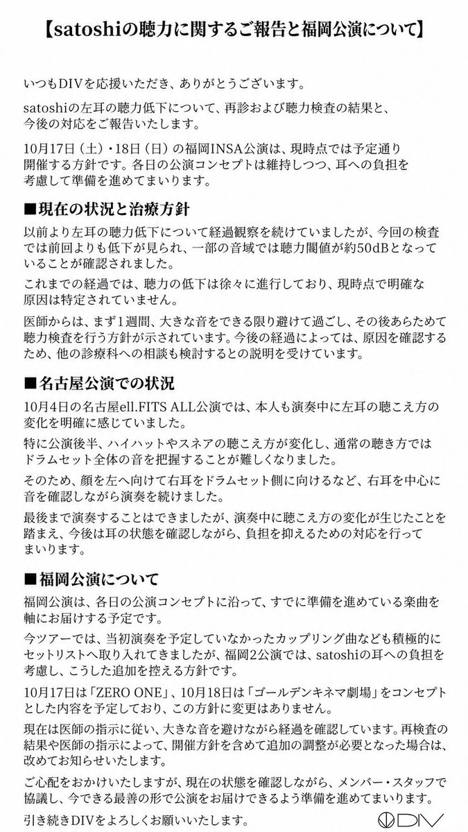 div_official_'s tweet photo. 【satoshiの聴力に関するご報告】

いつもDIVを応援していただき、ありがとうございます。

以前よりsatoshi本人から申し出のあった左耳の聴力低下について、医師の指示に従い、投薬などの対応を続けてきましたが、改善が見られず、10月5日の再診・聴力検査では前回よりも低下が確認されました。一部の音域では、聴力閾値が約50dBとなっています。

10月4日の名古屋公演では、特に公演後半、ハイハットやスネアの聴こえ方に明らかな変化を感じ、通常の感覚でドラムセット全体の音を把握することが難しくなりました。そのため、顔を左へ向け、右耳を中心に音を確認しながら最後まで演奏を続けました。

現時点で原因は特定されていません。今後は医師の指示に従い、まず1週間、大きな音をできる限り避け、耳を休める時間の確保と投薬を続けた上で、再検査を行う予定です。

福岡2公演は各日の公演コンセプトを維持し、準備済みの楽曲を軸にお届けします。一方で、今ツアーで積極的に行ってきた、当初予定していなかった楽曲の追加は控える方針です。

詳細は、添付のご報告とsatoshi本人のコメントをご覧ください。

再検査の結果や医師の指示によって変更が必要な場合は、改めてお知らせいたします。現時点では、福岡2公演およびその後の公演を延期・中止する予定はありません。

#DIV

@acme_chisa
@acme_shogo
@chobi8_bass
@satochiroru